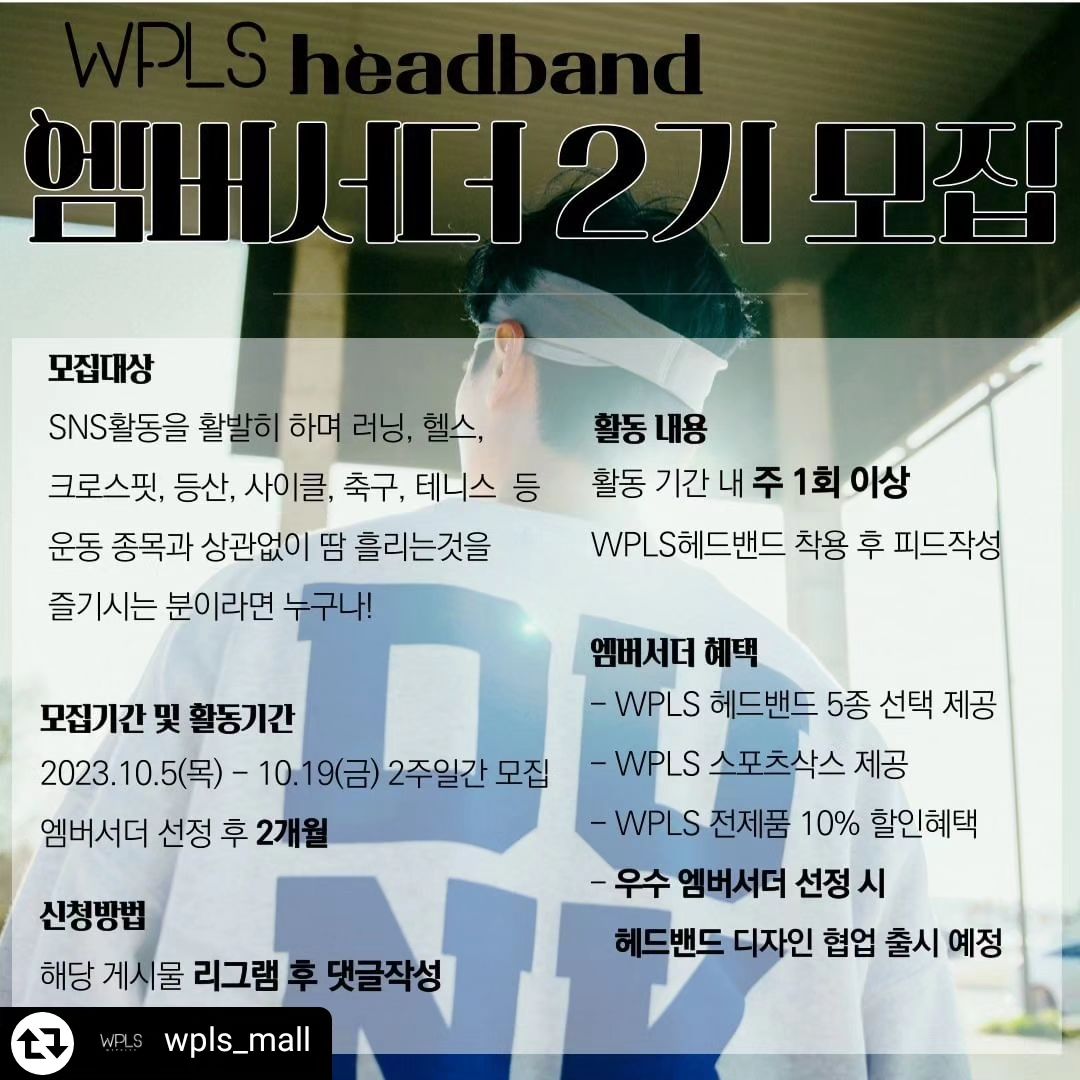 #리그램 - wpls_mall by get_regrammer
🙋‍♂️ 세상의 모든 땀흘리는 분들을 응원하는
WPLS에서 최적의 소재와 착용감과 감각적이고 독창적인 디자인까지 스포츠 헤드밴드의 모든 장점을 갖춘 WPLS헤드밴드와 함께해 주실 엠버서더 2기를 모집합니다. 😀
⠀⠀
지원 기간 : 23.10.05(목) ~ 23.10.19(금)
활동 기간 : 엠버서더 선정 후 2개월
당첨자 발표 : 23.10.20(토) *개별 연락
⠀
엠버서더 혜택

✅️ WPLS헤드밴드 5종 선택 제공
✅️ WPLS 스포츠삭스 제공
✅️ ​엠버서더 활동 기간 내 WPLS의 전제품 10%할인 혜택 제공
✅️ 우수 엠버서더 선정 시 해당 엠버서더와 헤드밴드 디자인 아이디어 협업 및 출시
⠀
🏃 모집 대상 🏃
SNS활동을 활발히 하며 러닝,헬스,크로스핏,등산,사이클,축구,농구,테니스,스쿼시 등 종목과 상관없이 땀 흘리는 것을 즐기시는 분 누구나!
⠀
🏃 지원 방법 🏃
1️⃣wpls_mall 팔로우하기
2️⃣ 해당 게시물 리그램 및 댓글작성
⠀
[유의사항]
* 인스타그램 계정은 전체공개여야 합니다.
* 엠버서더는 주 최소 1건의 피드를 올려주셔야 합니다.
⠀
🎈 우수 엠버서더로 선정된 분의 아이디어로 헤드밴드 디자인 협업하여 신제품 출시할 기회를 드릴 예정이오니 많은 관심과 지원 바랍니다. 😘

------ 하고싶다구~~🏃‍♀️🏃‍♀️