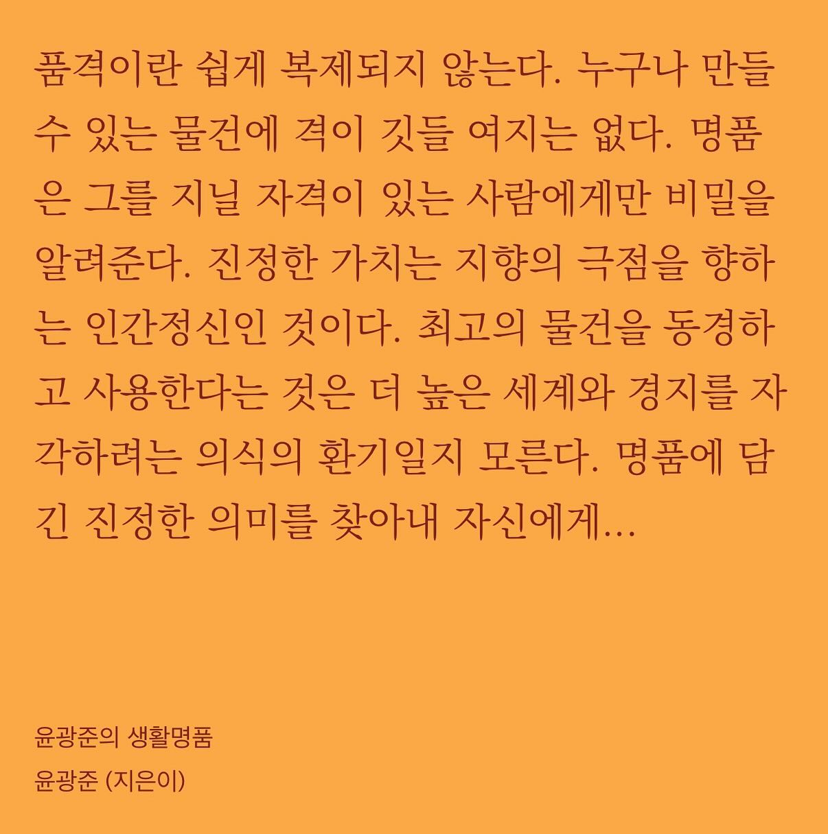 지치고 피곤한 일상이 파도처럼 밀려오지만 안간힘을 쓰며 버티고 있다. 나의 인내심을 테스트 하려는 사람들 사이에서 독야청청 할 수 없단걸 알면서도, 내게 절대로 버릴 수 없는 가치는 예컨대 이런거다. 스스로에게 당당하고자 하는 힘. 명예를 중시하는 삶. 후회를 줄일 선택들이 나를 만들어간다는 믿음. 그래서 이 시기를 또 버틸거다. 아무도 복제 못할 나의 품격을, 서사를 만들고 지켜낼거다.  조금만 더 서로가 서로를 마음 깊이 존중하는 사회가 되길. 남이 먼저 해주길 바라지 말고, 언제나 내가 먼저다. 먼저 존중하자. ☺️ #윤광준의생활명품 #태도의말들 #너의사회생활이힘들지않았으면좋겠어