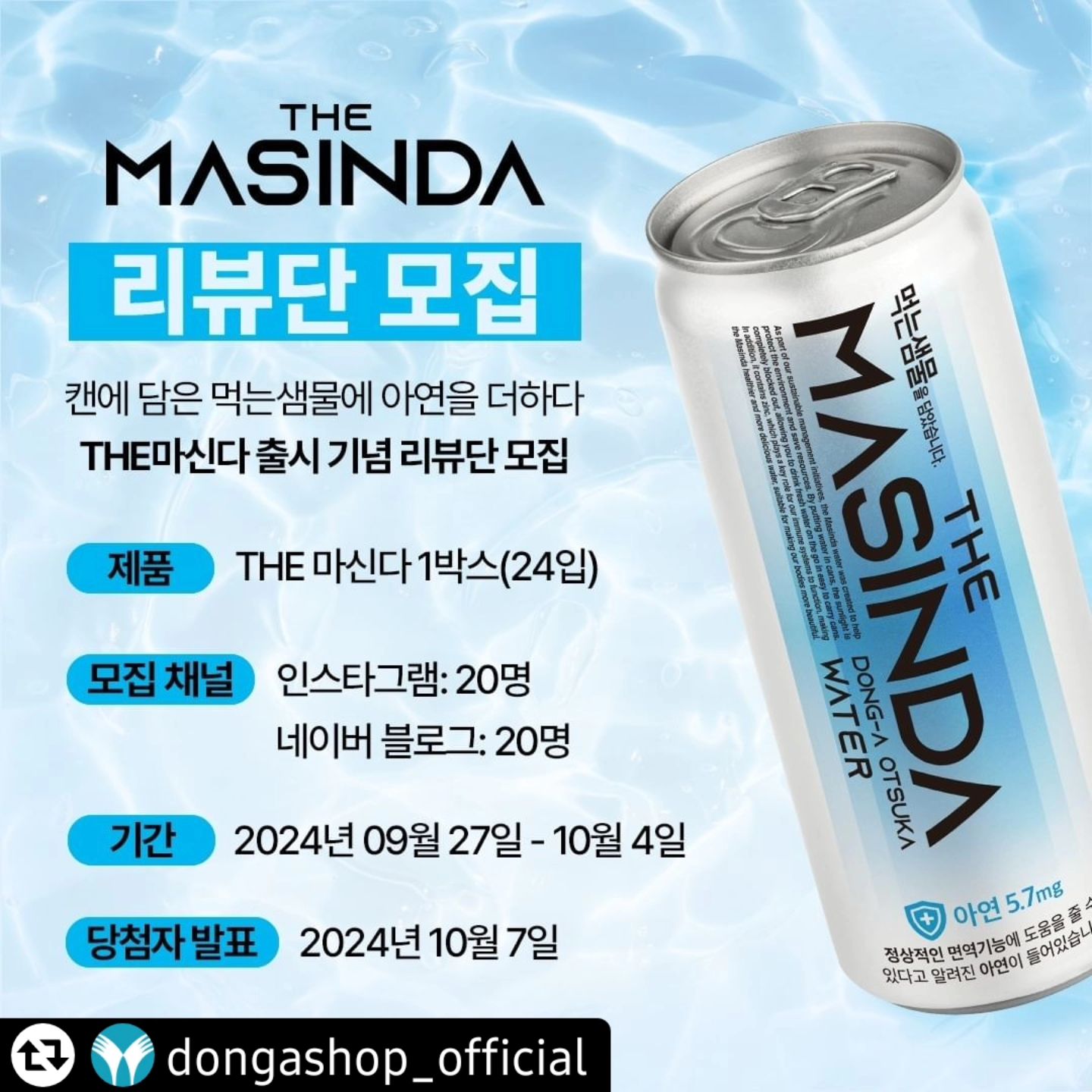 #리그램 - dongashop_official by get_regrammer
📢 <THE마신다> 체험단 모집합니다

수분보충 필요한 분들!! 달려오세요🤸

✅ 체험제품 : THE마신다 1BOX(24입)

✅ 모집인원 : 40명
① 인스타그램 20명
② 네이버 블로그 20명

✅ 모집기간 : 2024.09.27 ~ 2024.10.04

✅ 체험단 발표 : 2024.10.07

✅ 모집대상
① 인스타그램, 블로그 등 SNS 활동이 활발한 분
② 수분 보충이 필요한 분
⚠️비공개 계정은 모집대상에서 제외됩니다.

✅지원방법
① 동아오츠카SHOP 인스타그램 계정 팔로우💙
② 동아오츠카SHOP 프로필 링크 ➨ ’체험단 지원 구글폼‘ 작성
❗ 게시물 리그램 시, 당첨 확률 UP UP

✅활동내용
① 자신의 SNS에 'THE마신다' 시음 후기 작성
② 필수 해시태그 : #신제품 #아연 #수분보충 #먹는샘물 #동아오츠카 #dongashop_official
③ 1개월 이상 게시물 유지

*이벤트 안내 사항
1) 당첨자 발표 시까지 dongashop_official 계정을 팔로우하고 있는 상태여야만 당첨이 확정됩니다.
2) 구글폼에 작성된 전화번호를 통해 당첨자 발표가 진행됩니다.
3) 1인 1회 신청 가능하며 중복 참여는 제외됩니다.