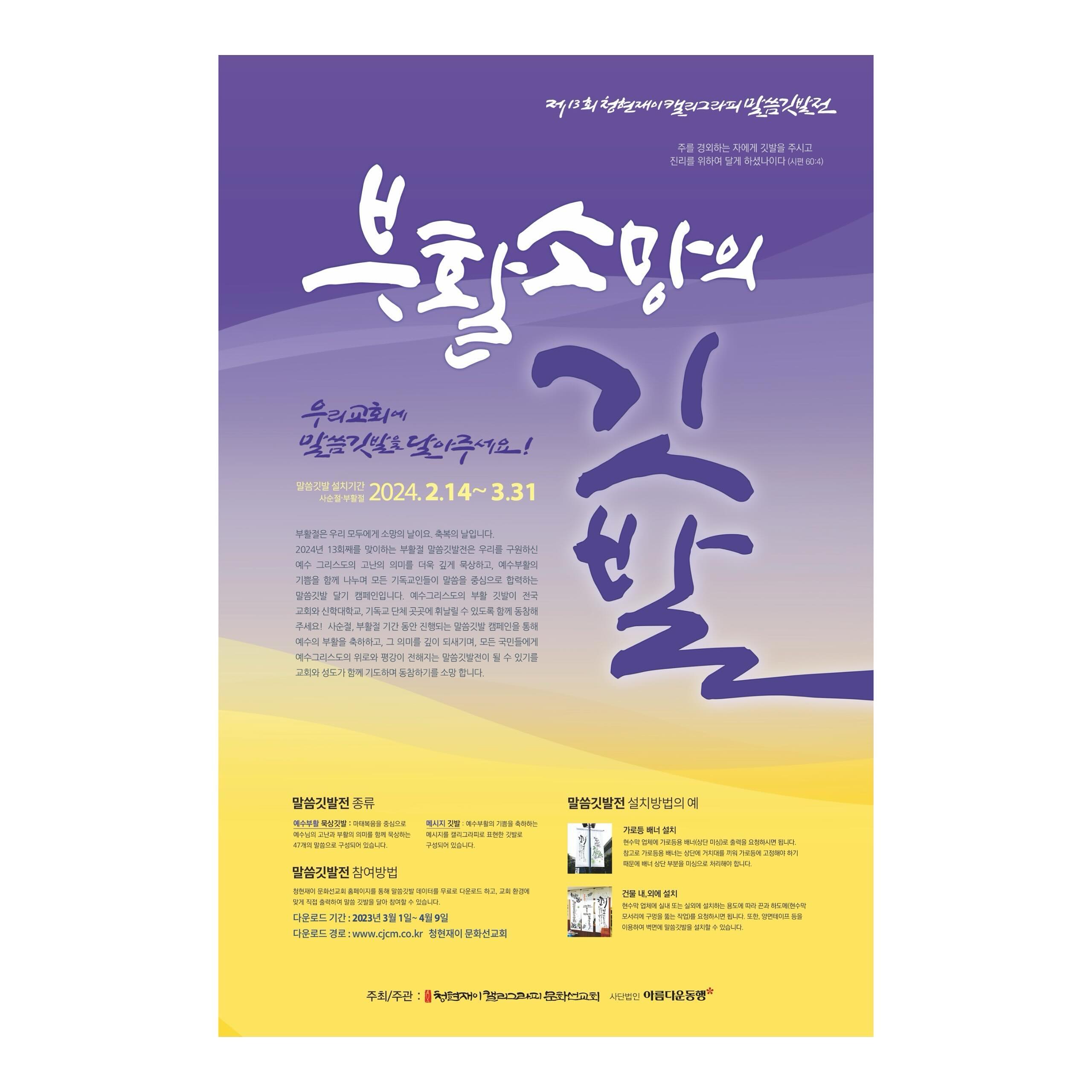 .
제13회 청현재이 캘리그라피 말씀깃발전
.
부활소망의 깃발
ㅡ
부활절은 우리 모두에게 소망이의 날이요, 축복의 날입니다.
2024년 13회째를 맞이하는 부활절 말씀깃발전은 우리를 구원하신 예수그리스도의 고난의 의미를 더욱 깊게 묵상하고, 예수부활의 기쁨을 함께 나누며 모든 기독교인들이 말씀을 중심으로 합력하는 말씀깃발 달기 캠페인입니다.
예수그리스도의 부활 깃발이 전국 교회와 신학대학교, 기독교 단체 곳곳에 휘날릴 수 있도록 함께 동참해 주세요! 사순절 기간동안 진행되는 말씀깃발 캠페인을 통해 예수의 부활을 축하하고, 그 의미를 깊이 되새기며, 모든 국민들에게 예수그리스도의 위로와 평강이 전해지는 말씀깃발전이 될 수 있기를 교회와 성도가 함께 기도하며 동참하기를 소망합니다.
.
✔️다운로드 기간: 2024.2.14(수)-3.31(일)
✔️다운로드 경로: www.cjcm.co.kr
.
#청현재이캘리그라피말씀깃발전 #부활소망의깃발
#청현재이말씀그라피선교회 cheunghyunjei_mission 
#부활절 #말씀깃발전
#말씀캘리그라피 #말씀그라피
#캘리그라피 #캘리 #calligraphy #calli
#은하캘리 #eunha_calli