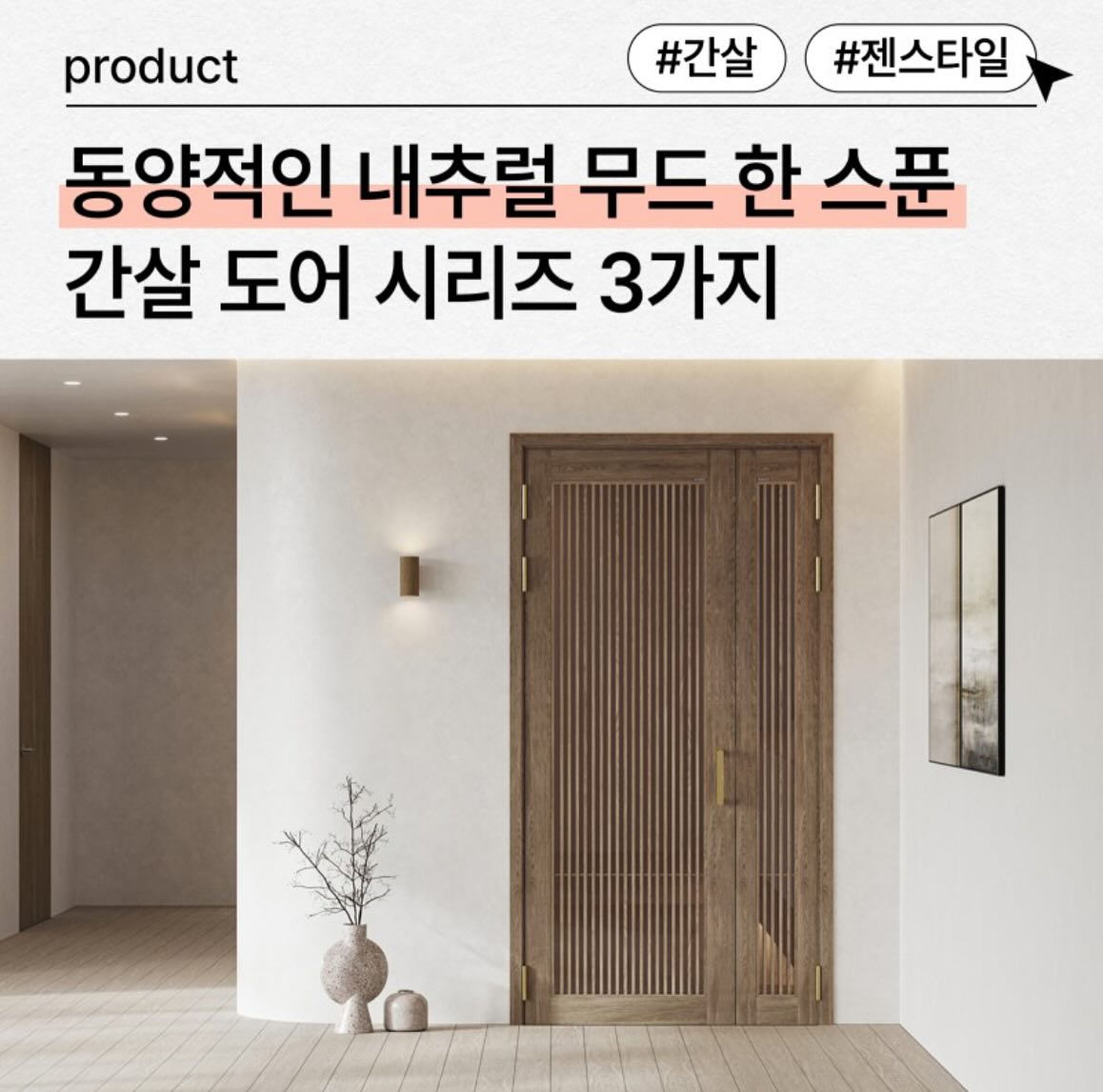 최근 몇년간 차분하고 정돈된
 '젠 스타일' 인테리어를
많이 선호하시곤 하는데요,

영림의 간살 도어 시리즈는
젠 스타일 무드를 연출하는데
알맞는 도어중문입니 다.

그럼 먼저 젠 스타일이
무엇인지 대해 알아볼까요?

💛젠(Zen) 스타일 인테리어란?💛
'젠(Zen)'은 불교의 선(Lin)에서
나온 말로 정지, 조 용, 고요, 편안이라는 의미를 함축하고 있다고 합니다.

실용적이면서도 간결하며,
자연친화적인 스타일로
북유럽 인테리어 스타일과도
비슷한 양상을 띄나 조금 더 따뜻한
느낌이 더해진 인테리어 양식입니다.