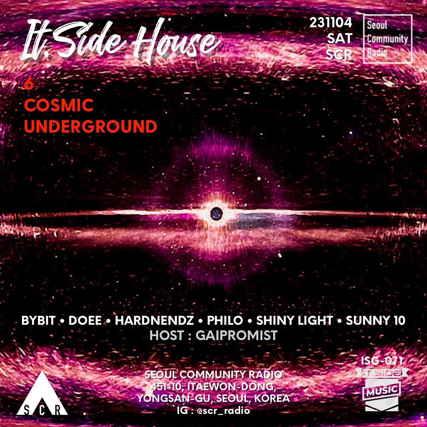 ‘Across the Universe’
It.Side House 
‘6 COSMIC UNDERGROUND’

it.SIDE DJs it.side_music 
19:00 DOEE its_doee 
19:50 BYBIT dj.bybit 
20:40 HARDNENDZ this_is_hardnendz 
21:30 PHILO intothe_philo 
22:20 SUNNY 10 dj_sunny10 
23:10 SHINY LIGHT shinylight_music 
HOST : GAIPROMIST counterblowjk

INFORMATION
2023.11.04 SAT
‘서울 커뮤니티 라디오(SCR)’ (서울 용산구 이태원동 451-10) scr_radio 

#ITSIDE #eastseouldjs #dj #djing #party #housemusic #scr #seoulcommunityradio #서울커뮤니티라디오 #이태원 #soulfulhouse #discohouse #deephouse #melodichouse #techhouse