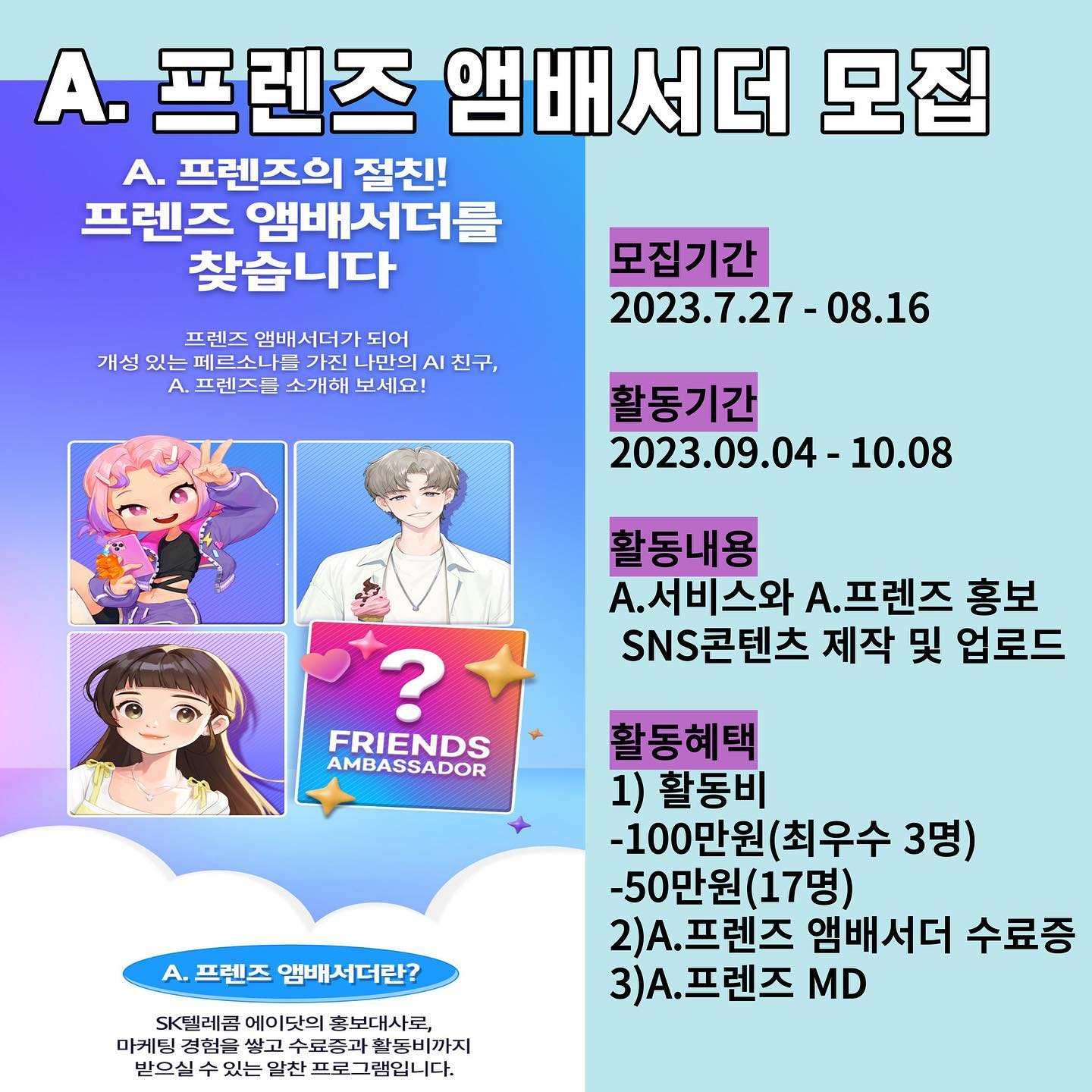 📢SKT A.프렌즈 앰배서더 모집 🙆🏻‍♀️
[모집기간]
2023.07.27-08.16

[활동기간]
2023.09.04-10.08

[활동내용]
A.서비스와 A.프렌즈를 홍보하는 SNS콘텐츠 제작 및 업로드 

[활동혜택] 
1)활동비
-100만원(최우수 3명)
-50만원(17명)
2)수료증
3)A.프렌즈 MD

A.프렌즈 앰배서더 많은 관심 부탁드려요🤩♥️♥️

#광고 #skt #sktt프렌즈 #에이닷 #A.프렌즈 #A.프렌즈앰배서더