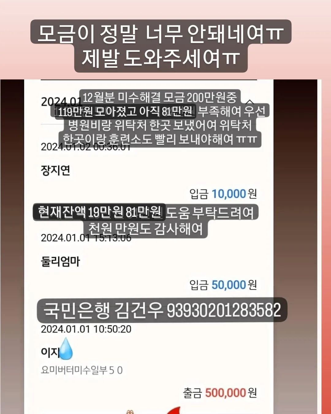 🙏🏻🙏🏻🙏🏻🙏🏻🙏🏻🙏🏻🙏🏻🙏🏻🙏🏻🙏🏻
#무한공유  #리그램 #도와주세여 #도와주세요

어제 31일 병원비 미수 일부 50 보냈어여
위탁처 두곳 훈련소 한곳 미수 일부 50씩 보내야 하는데
아직 90이 모자라여
12월꺼 해결하고나면 1월분 미수 일부랑 위탁처 한곳에
병원 다녀온아아들 병원비도 모아야해여
미수만 극히 일부 해결일뿐 매월 나가는 위탁비 훈련비는
계속 밀려 미수가 쌓이는건 마찬가지에여
이런 악순환이 또 있을까여
많은 감사한 분들이 응원과 도움 주셨지만(🙇🏻‍♀️감사해여)
12월분 미수금 해결하기엔 턱없이 부족해여
압박감에 미칠거 같고 개인적인 처지도 눈물만 나는데 어찌해야 할지 길이 안보이네여
나란 인간에게 삶은 참 가혹하네여

✅국민은행 김건우 93930201283582
➡️현재 12월 모금액 200중 119만 7.557원⬅️
➡️지출 병원비 미수중 12월분 50만원
➡️잔액 19만 7.557원
🔥부족한 12월미수금액 81만원

🙆🏻‍♀️도움주신분🙆🏻‍♀️
🙏🏻정애리님 5만원 감사합니다🙇
🙏🏻미남맘님 5만원 감사합니다🙇
🙏🏻연지원님 3만원 감사합니다🙇
🙏🏻그라미님 5만원 감사합니다🙇
🙏🏻백하나님 5만원 감사합니다🙇
🙏🏻겨울네님 2만원 감사합니다🙇
🙏🏻멜로엄마님 5만원 감사합니다🙇
🙏🏻힘내세용님 1만원 감사합니다🙇
🙏🏻한숙경님 3만원 감사합니다🙇
🙏🏻도움님 2.557원 감사합니다🙇
🙏🏻신유빈님 5천원 감사합니다🙇
🙏🏻박영님 3만원 감사합니다🙇
🙏🏻심바엄마님 5만원 감사합니다🙇
🙏🏻심바가족님 1만원 감사합니다🙇
🙏🏻심바친구앵두네님 10만원 감사합니다🙇
🙏🏻심바언니님 5천원 감사합니다🙇
🙏🏻심바가족님 5만원 감사합니다🙇
🙏🏻심바앵두언니 5만원 감사합니다🙇
🙏🏻이지안님 5만원 감사합니다🙇
🙏🏻그라미님 5만원 감사합니다🙇
🙏🏻심바가족님 5만원 감사합니다🙇
🙏🏻심바가족 5만원 감사합니다🙇
🙏🏻뚜니맘님 5만원 감사합니다🙇
🙏🏻심바친구님 1만원 감사합니다🙇
🙏🏻민희숙님 5만원 감사합니다🙇
🙏🏻최삐삐님 5만원 감사합니다🙇
🙏🏻안진숙님 3만원 감사합니다🙇
🙏🏻춘우미진님 5만원 감사합니다🙇
🙏🏻도움이되길밈 1만원 감사합니다🙇
🙏🏻겨울이네님 1만원 감사합니다🙇
🙏🏻몽포엠님 3만원 감사합니다🙇
🙏🏻이지은님 5천원 감사합니다🙇
🙏🏻둘리엄마님 5만원 감사합니다🙇
🙏🏻장지연님 1만원 감사합니다🙇
🙏🏻정윤슬님 2천원 감사합니다🙇
🙏🏻
🙏🏻
🙏🏻
🙏🏻
🙏🏻
🙏🏻
🙏🏻
🙏🏻
🙏🏻
🙏🏻
🙏🏻
🙏🏻

🔥위탁처 두곳 훈련소 병원 미수금 🔥 도움 부탁드려여!!!!
올해 참 끔찍하게도 개인적으로 너무너무 힘든 한해였지만
그럼에도 버티고 버텨내 살아 있고 어느새 연말이 다가오네여
아직 구조한 아이들 현실적인 해결할 일이 남아 있어여
밀린 미수중 매월 200 네곳에 50씩 매월 말에 갚아야해여
감당하기 힘든 너무 큰 미수가 있지만 용기내서 열심히 하다보면
언젠간 다 갚는날이 오겠져ㅠ분명 그렇거에여
여러분의 도움없인 절대 불가능해여
🙏🏻제발 도움 부탁드려여!🙏🏻
천원 만원도 감사해여!
도움이 큰 기적을 만들 수 있어여!

❤💙❤💙💙💙💙💙💙❤❤💙❤💙
🐰 위탁처 5아이
#백구하음이  #말티즈루비  #제주누니  #누렁이는버터  #개냥이요미 
🐰 훈련소 4아이
#빼꼼이#진도믹스타타 #두부두유형제 
🐰 우리집 5아이
#말티즈마쉬 #말티즈바비 #말티즈다음이 #푸들푸딩이🍮🐶🎀
막둥이 가루까지~~~
곧 위탁처 루비도 내려와여 곧 6둥이..💃🏻💃🏻💃🏻

🔴매월 말에 보내야해여 도와주세여ㅠ
매월 내야하는 위탁비 훈련비도 물론 내야 하구여
지나면 미수가 되니까여.......ㅠ

#유기견 #유기묘 #강아지 #고양이 #입양 #임보 #입양해주세요 #입양은사랑입니다 #버리지마세요  #믹스견 #진도 #백구 #말티즈 #푸들