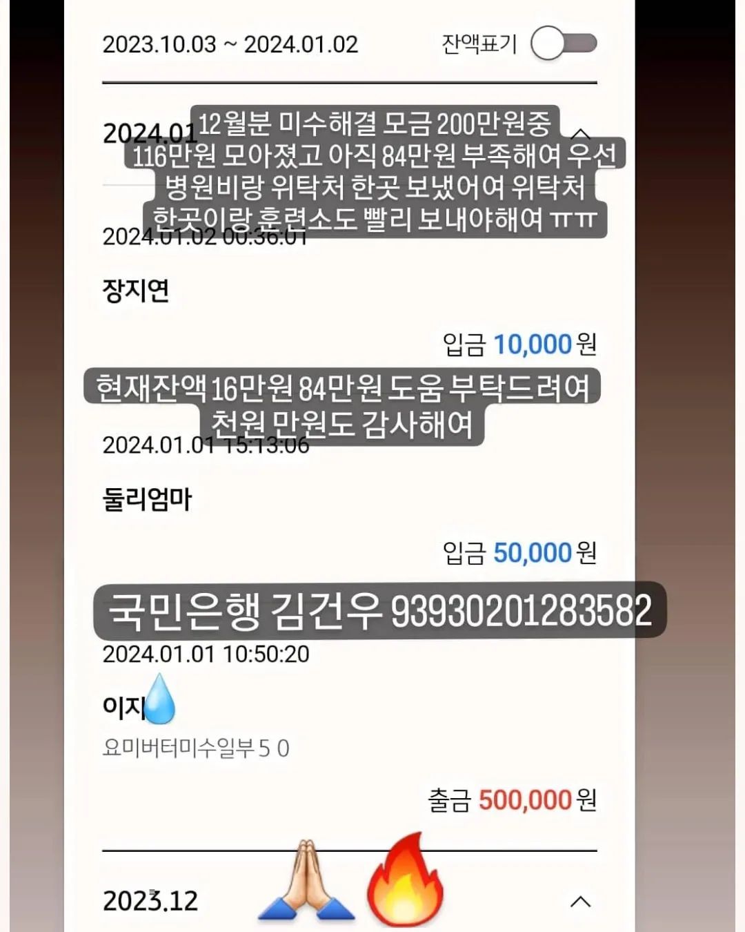 🙏🏻🙏🏻🙏🏻🙏🏻🙏🏻🙏🏻🙏🏻🙏🏻🙏🏻🙏🏻
#무한공유  #리그램 #도와주세여 #도와주세요

어제 31일 병원비 미수 일부 50 보냈어여
위탁처 두곳 훈련소 한곳 미수 일부 50씩 보내야 하는데
아직 90이 모자라여
12월꺼 해결하고나면 1월분 미수 일부랑 위탁처 한곳에
병원 다녀온아아들 병원비도 모아야해여
미수만 극히 일부 해결일뿐 매월 나가는 위탁비 훈련비는
계속 밀려 미수가 쌓이는건 마찬가지에여
이런 악순환이 또 있을까여
많은 감사한 분들이 응원과 도움 주셨지만(🙇🏻‍♀️감사해여)
12월분 미수금 해결하기엔 턱없이 부족해여
압박감에 미칠거 같고 개인적인 처지도 눈물만 나는데 어찌해야 할지 길이 안보이네여
나란 인간에게 삶은 참 가혹하네여

✅국민은행 김건우 93930201283582
➡️현재 12월 모금액 200중 119만 7.557원⬅️
➡️지출 병원비 미수중 12월분 50만원
➡️잔액 19만 7.557원
🔥부족한 12월미수금액 81만원

🙆🏻‍♀️도움주신분🙆🏻‍♀️
🙏🏻정애리님 5만원 감사합니다🙇
🙏🏻미남맘님 5만원 감사합니다🙇
🙏🏻연지원님 3만원 감사합니다🙇
🙏🏻그라미님 5만원 감사합니다🙇
🙏🏻백하나님 5만원 감사합니다🙇
🙏🏻겨울네님 2만원 감사합니다🙇
🙏🏻멜로엄마님 5만원 감사합니다🙇
🙏🏻힘내세용님 1만원 감사합니다🙇
🙏🏻한숙경님 3만원 감사합니다🙇
🙏🏻도움님 2.557원 감사합니다🙇
🙏🏻신유빈님 5천원 감사합니다🙇
🙏🏻박영님 3만원 감사합니다🙇
🙏🏻심바엄마님 5만원 감사합니다🙇
🙏🏻심바가족님 1만원 감사합니다🙇
🙏🏻심바친구앵두네님 10만원 감사합니다🙇
🙏🏻심바언니님 5천원 감사합니다🙇
🙏🏻심바가족님 5만원 감사합니다🙇
🙏🏻심바앵두언니 5만원 감사합니다🙇
🙏🏻이지안님 5만원 감사합니다🙇
🙏🏻그라미님 5만원 감사합니다🙇
🙏🏻심바가족님 5만원 감사합니다🙇
🙏🏻심바가족 5만원 감사합니다🙇
🙏🏻뚜니맘님 5만원 감사합니다🙇
🙏🏻심바친구님 1만원 감사합니다🙇
🙏🏻민희숙님 5만원 감사합니다🙇
🙏🏻최삐삐님 5만원 감사합니다🙇
🙏🏻안진숙님 3만원 감사합니다🙇
🙏🏻춘우미진님 5만원 감사합니다🙇
🙏🏻도움이되길밈 1만원 감사합니다🙇
🙏🏻겨울이네님 1만원 감사합니다🙇
🙏🏻몽포엠님 3만원 감사합니다🙇
🙏🏻이지은님 5천원 감사합니다🙇
🙏🏻둘리엄마님 5만원 감사합니다🙇
🙏🏻장지연님 1만원 감사합니다🙇
🙏🏻정윤슬님 2천원 감사합니다🙇
🙏🏻
🙏🏻

🔥위탁처 두곳 훈련소 병원 미수금 🔥 도움 부탁드려여!!!!
올해 참 끔찍하게도 개인적으로 너무너무 힘든 한해였지만
그럼에도 버티고 버텨내 살아 있고 어느새 연말이 다가오네여
아직 구조한 아이들 현실적인 해결할 일이 남아 있어여
밀린 미수중 매월 200 네곳에 50씩 매월 말에 갚아야해여
감당하기 힘든 너무 큰 미수가 있지만 용기내서 열심히 하다보면
언젠간 다 갚는날이 오겠져ㅠ분명 그렇거에여
여러분의 도움없인 절대 불가능해여
🙏🏻제발 도움 부탁드려여!🙏🏻
천원 만원도 감사해여!
도움이 큰 기적을 만들 수 있어여!

❤💙❤💙💙💙💙💙💙❤❤💙❤💙
🐰 위탁처 5아이
#백구하음이  #말티즈루비  #제주누니  #누렁이는버터  #개냥이요미 
🐰 훈련소 4아이
#빼꼼이#진도믹스타타 #두부두유형제 
🐰 우리집 5아이
#말티즈마쉬 #말티즈바비 #말티즈다음이 #푸들푸딩이🍮🐶🎀
막둥이 가루까지~~~
곧 위탁처 루비도 내려와여 곧 6둥이..💃🏻💃🏻💃🏻

🔴매월 말에 보내야해여 도와주세여ㅠ
매월 내야하는 위탁비 훈련비도 물론 내야 하구여
지나면 미수가 되니까여.......ㅠ

#유기견 #유기묘 #강아지 #고양이 #입양 #임보 #입양해주세요 #입양은사랑입니다 #버리지마세요  #믹스견 #진도 #백구 #말티즈 #푸들