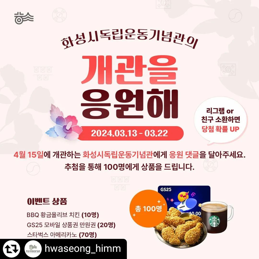 #리그램 - hwaseong_himm by get_regrammer
화성시독립운동기념관의 개관이 약 한달 남았는데요.
개관을 앞두고 여러분들의 많은 응원을 받고자 #이벤트를 진행합니다!
이 게시물에 여러분들의 #응원댓글을 달아주세요!
추첨을 통해 총 100명께 상품을 드립니다~!

이 게시물을 스토리나 게시물에 #리그램하면 당첨확률이 UP!
여러분들의 따뜻한 말 한마디가 화성시독립운동기념관 개관에 큰 힘이 됩니다.
많은 참여 부탁드립니다~!

📌이벤트 참여방법
1. hwaseong_himm 계정을 팔로우한다.
2. 이 게시물에 개관 응원 댓글을 남긴다 
3. 참여완료!
4. 친구를 소환하거나 게시물을 리그램하면 당첨확률이 높아져요!

📌당첨선물
1등 치킨 기프티콘 (10명)
2등 GS25 모바일 상품권 1만원권 (20명)
3등 스타벅스 아메리카노 (70명)

📌발표일시
3월 27일
당첨자 게시글 업로드 예정

📌주의사항
비공계 계정은 당첨에서 제외됩니다
리그램시 hwaseong_himm 태그를 꼭 남겨주세요.

#화성시독립운동기념관 #독립운동기념관 #제암리31운동순국기념관 #댓글이벤트 #응원댓글이벤트 #event #추첨상품 #화성시 #화성시기념관 #화성이벤트 #4월개관 #화성시가볼만한곳 #화성놀거리 #화성볼거리 #화성역사 #역사교육 #역사공부 #독립운동 #제암리 #치킨 #GS25상품권 #스타벅스 #경기도화성 #경기도