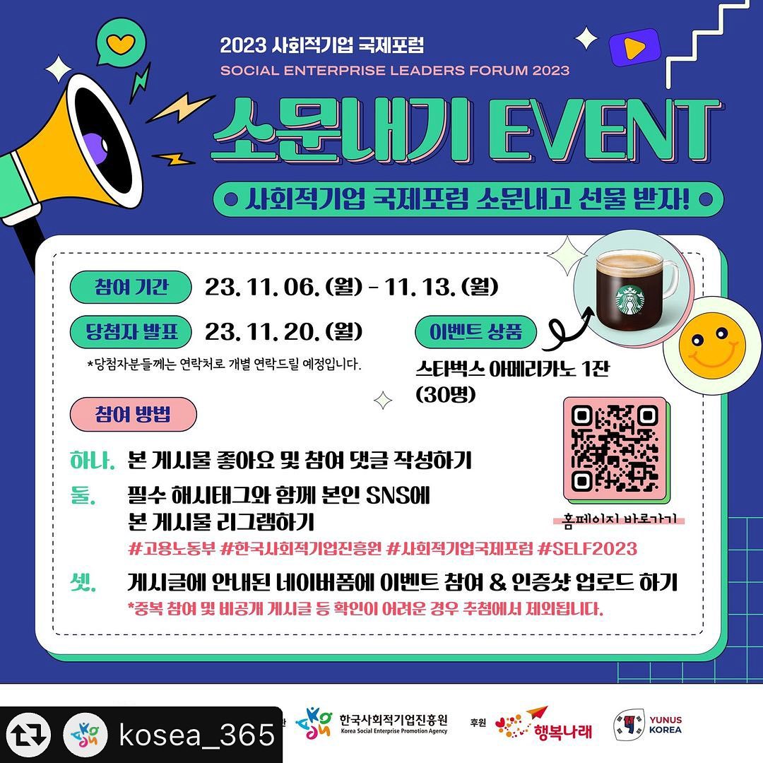 #리그램 - kosea_365 
📣 2023 사회적기업 국제포럼 소문내기 이벤트
2023 사회적기업 국제포럼이 11월 15일(수), 가톨릭대학교 옴니버스 파크, 플렌티홀(1층)에서 개최됩니다. 
“사회적기업의 성장과 사회적가치 창출: 증거기반 커뮤니케이션의 힘”이라는 주제로 진행되는 올해의 국제포럼을 많이 소문내주세요~🙏
참여해 주신 분들 중 총 30분께 스타벅스 아메리카노 기프티콘을 보내드릴 예정이니 많은 관심과 참여 부탁드립니다😊
📌참여 기간: 23.11.6.(월)~11.13.(월)
📌당첨자 발표: 23. 11. 20.(월) / *당첨자 대상 개별 문자안내
📌참여 방법:
(1) 본 게시물 좋아요 및 참여 댓글 작성하기
(2) 필수 해시태그와 함께 본인 SNS에 본 게시물 리그램하기
#고용노동부 #한국사회적기업진흥원 #사회적기업국제포럼 #SELF2023
(3) 게시글에 안내된 네이버폼에 이벤트 참여&인증샷 업로드 하기
⚠중복 참여 및 비공개 게시글 등 확인이 어려운 경우 추첨에서 제외됩니다.
⭐️SELF 2023 홈페이지: www.seleadersforum.kr
⭐이벤트 네이버폼: https://naver.me/xUFw9VOC
#고용노동부 #한국사회적기업진흥원 #사회적기업국제포럼 #SELF2023 #사회적기업 #사회적가치 #사회적경제 #참가등록이벤트 #기프티콘이벤트
