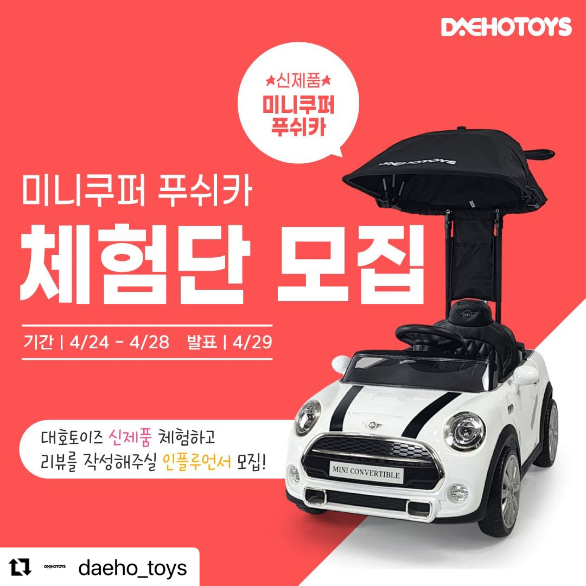 #Repost daeho_toys with use.repost
・・・
✨ 미니쿠퍼 푸쉬카 신제품 체험단 모집

합리적인 가격의 미니쿠퍼 푸쉬카 출시 기념😊
멋지고 예쁘게 촬영해주실 체험단 모집중!!

💖어린이날 최고의 선물💖
✔ 부드러운 EVA 고무 바퀴
✔ 프리미엄 가죽시트
✔ 각도조절 프리미엄 캐노피
✔ 머리보호 쿠션 장착
✔ 핸들 멜로디버튼
✔ 미니쿠퍼 정식 라이센스

🧸 모집기간
4월 24일(수) ~ 4월 28일(일)

🧸 체험단 발표일자 및 인원
4월 29일(월) , 2명

🧸 참여방법
1. daeho_toys 팔로우 및 네이버스토어 알림받기 필수📌📌
2. 프로필 링크에서 체험단 참여하기 네이버폼 접수💖
3. 댓글에 ✨친구소환✨ / 리그램하여 소문내기

🧸 체험단 선정시 필수사항
1. 네이버 블로그 후기 작성
2. 인스타그램 후기 작성
3. 맘카페 또는 지역카페에 후기 작성
4. (선택사항)유튜브에 후기영상 업로드
5. 사진10장+영상2개 이상 대호토이즈로 전달 해주셔야 합니다😍

🚗 후기 작성 시, 사진 10장과 영상 2개 이상 첨부해주세요 
🚗 필수 해시태그 #대호토이즈 #푸쉬카 #유아전동차 #아기자동차
🚗 체험제품 수령 후 1주일 이내로 후기를 작성해주셔야 합니다.
🚗 후기 컨텐츠(사진, 영상 내용 등)는 대호토이즈 마케팅 용도로 활용될 수 있습니다.

#체험단 #인플루언서 #전동차 #전동푸쉬카 #붕붕카 #유치원 #유치원등원 #유모차 #유모카 #이벤트 #후기 #미니쿠퍼푸쉬카 #미니푸쉬카 #승용완구 #어린이날 #어린이선물