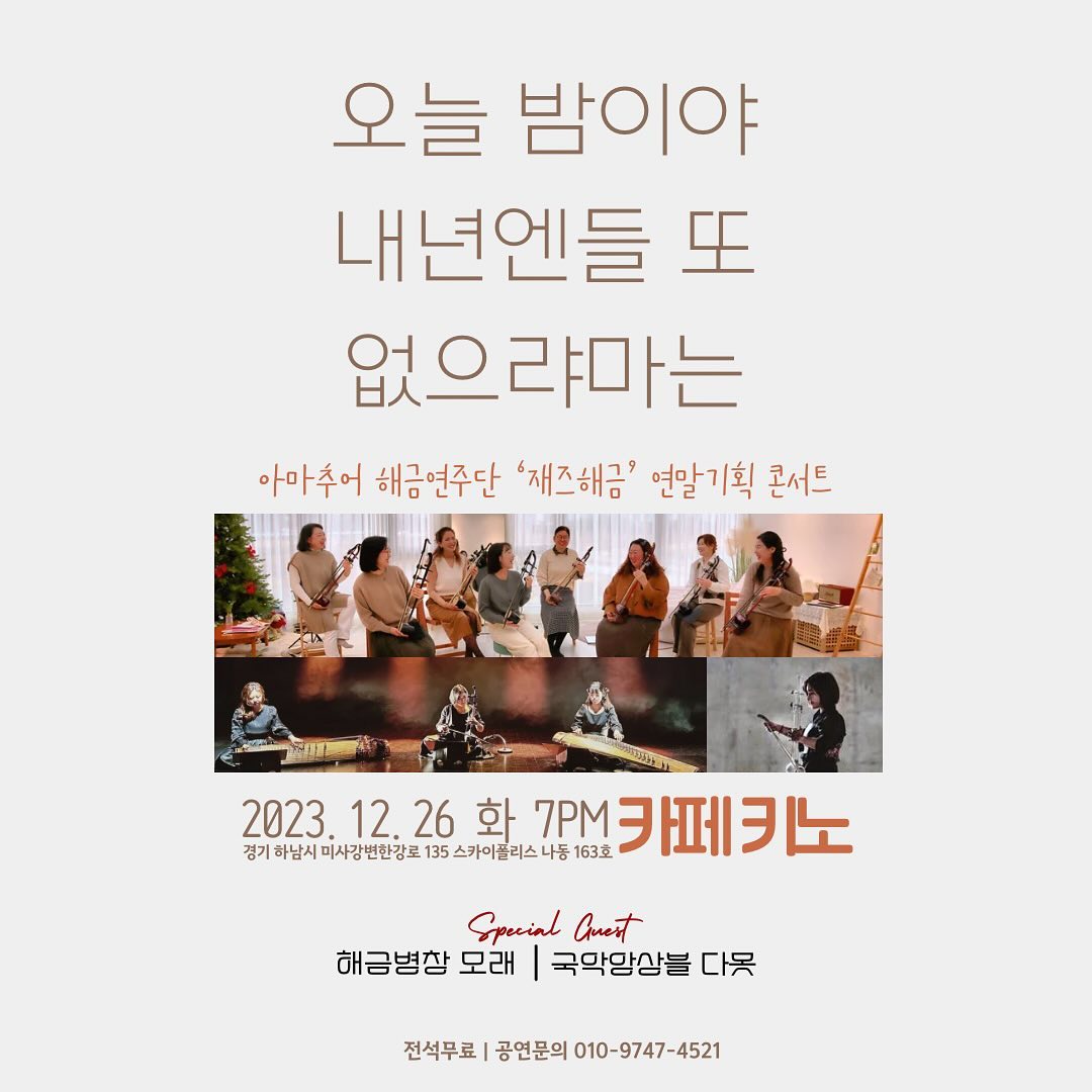 여러분 미리 메리 크리스마스입니다. 올해 마지막 저의 무대는 여러분들과 함께 꾸미는 무대가 되겠네요 ^^

2023년은 저에게 아주 뜻깊은 한 해였습니다.미사로 이사를 와서 하남시 평생학습관을 통해 강의 제의가 들어왔고, 그 계기로 해금을 좋아해 주시는 많은 분들을 만났습니다.

제가 어릴 적부터 무대를 계속 서온 이유는 누군가에게 저의 행위로 행복해지기를 바라는 마음이 있어서입니다. 그 힘으로 지금까지 음악을 해오고 있어요.

이 해금이 여러분들의 삶의 활력소가 되시기를 바라는 마음이며, 음악을 가까이하시어 마음의 여유를 만드는 시간을 마련하시기를 바라고 있습니다. 꼭 악기를 잘 다루지 않더라도 음악을 가까이함으로써 감정을 세밀하게 느끼거나 표출하실 수 있다면, 저는 제가 여러분들 삶에 조금이라도 긍정적인 힘을 드린 것이 아닐까 생각해 봅니다.

올 한 해 배운 해금을 통해 음악을 연주하며 여러분들 모두가 마음이 좀 더 여유로워지셨기를 바랍니다. 저는 그것만으로 만족합니다. 행복한 크리스마스 그리고 연말이 되시기를 바랍니다. 2023년도를 여러분들과 연말 발표회를 통해 마무리할 수 있어서 행복하네요.

그럼 모두 감기 조심하시고 26일 연주에 참여하시는 분들과 더불어 구경 오실 분들 모두 환영합니다. 행복한 23년을 함께 만들어 주셔서 감사합니다.