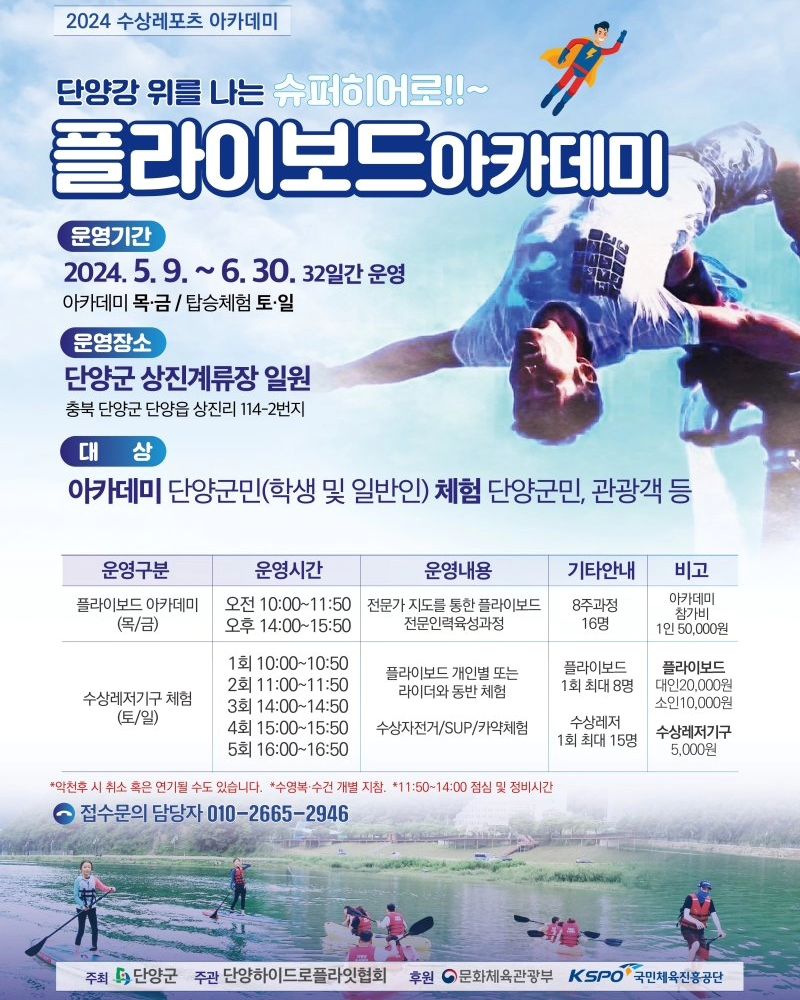 플라이보드 탈사람~~👋🏻👋🏻
같이가자앗!!! ㅎㅎㅎ

[2024 수상레포츠 아카데미(1차: 플라이보드)]

○ 운영기간: 2024. 5. 2.(목)~6. 30.(금) / 36일간(교육: 목, 금 / 체험:
토, 일)
○ 장 소: 단양강 상진나루 계류장 일원(상진리 114-2번지)
ㅇ모집인원 -교육: 16명(8주과정) - 체험: 1일 총 75명(1일 5회 / 회당 15명)
○ 접수기간
교육: 1차 마감 / 2024. 4. 26.(금)까지 선착순 접수 2차 마감 / 2024. 5. 3.(금)까지 취소분에 한하여 진행
- 체험: 사전접수(현장접수 가능)/2024. 6. 30.(일)까지 ※일자별
사전접수 마감 시 현장접수 불가
ㅇ 참가비
- 플라이보드 교육(5만원)
-플라이보드 체험(플라이보드: 대인 2만원/회, 소인 1만원/회)
-무동력기구 체험(카약·수상자전거·SUP: 5천원/회)

ㅇ 접수문의 담당자 : 010-2665-2946