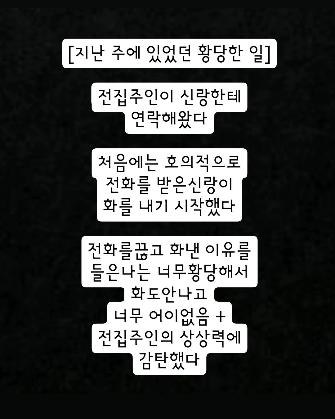 스토리에 올렸다가
반응이 뜨거워서 피드박제!

태어나서 들어본 가장 황당한 말
이 분은 어떤 인생을 살아오신걸까...?;

황당+안쓰럽이 공존했던 하루

다신 만나지 말아요 우리

#임대인 #임차인 #전세살이 #힘듬