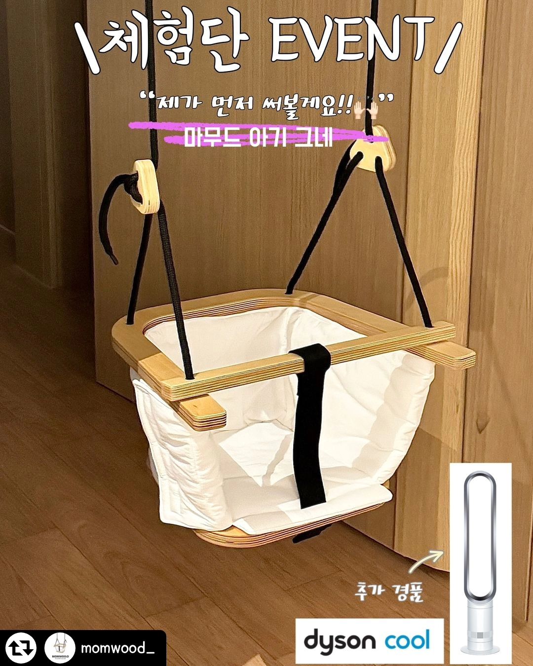 #리그램 - momwood_ by get_regrammer
마무드 아기그네 #체험단모집

🤎MOMWOO:D🤎
새로 런칭한 ‘마무드 아기그네’
마무드 그네는 자작나무를 이용하여 엄마와 아이를 모두 만족시키는 
안전하고 예쁜그네 입니다.

✅제가 먼저 써볼게요〰️🙋🏻‍♀️
먼저 사용해 보시고 예쁜 후기를 남겨주실 체험단을 모집합니다!![3명]

참여방법

momwood_ 를 팔로우 해주세요.
다음 1,2,3 방법 중에 선택하여 참여해 주세요.
⏫️모두 참여시 당첨 확률은 UP!⏫️
(유령계정및 이벤트계정 당첨제외❌)
 
1️⃣.본 게시물을 캡쳐 또는 리그램하여 자신의 sns피드 게시물로 올려주세요.(momwood 태그필수)
2️⃣.본 게시물을 자신의 스토리에 올려주세요.(momwood 태그필수)
3️⃣.본 게시물 댓글에 친구들을 마구 태그해주시고, 사용하고 싶은 이유를 자유롭게 작성해주세요.

참여 후 본 게시물에 ✅참여완료! 댓글을 남겨 주세요.

🎁모든 참여자분들 중 한분을 뽑아❗️
⭐️40만원 상당의 🩵다이슨선풍기🩵를 드려요!

✅체험단 당첨자 세 분께는 🤎마무드 아기 그네🤎를 드립니다.
✅체험단 당첨자외 참여 해주신 다섯 분께는 스타벅스 커피 쿠폰을💞

✔️참여 기간은 5.23〰️6.7일까지이며, 
당첨자 발표는 6월 13일 입니다🙌🏻