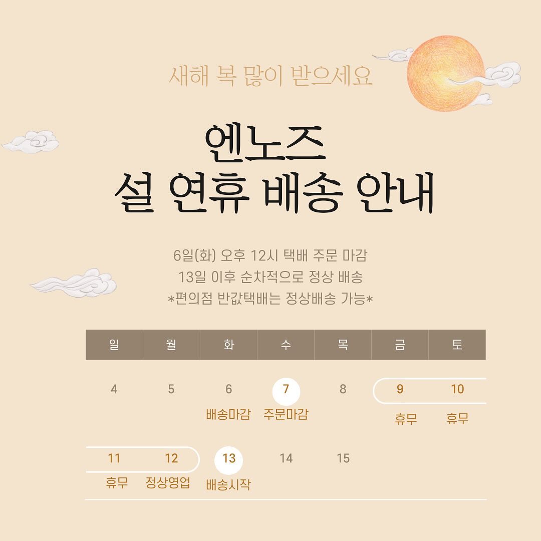 💛 엔노즈 명절 휴무 및 배송안내 공지 💛

안녕하세요 벌써 겨울의 끝이 보이며, 봄을 맞이하는 달이 왔어요 🌱
새로운 계절을 맞이하며 엔노즈는 명절 휴무 후 봄 신상을 데려올 예정이니
많은 관심 부탁드립니다 !
날씨가 많이 풀리긴 했지만 아직 공기가 차가우니 감기조심하시며,
설 명절 즐겁고 편안하게 보내기시 바랍니다 🙏🏻

▫️매장 : 2월9일 ~ 2월11일 휴무
▫️배송 : 2월7일 ~ 2월12일 (13일 배송시작)
▫️주문 : 2월7일 마감