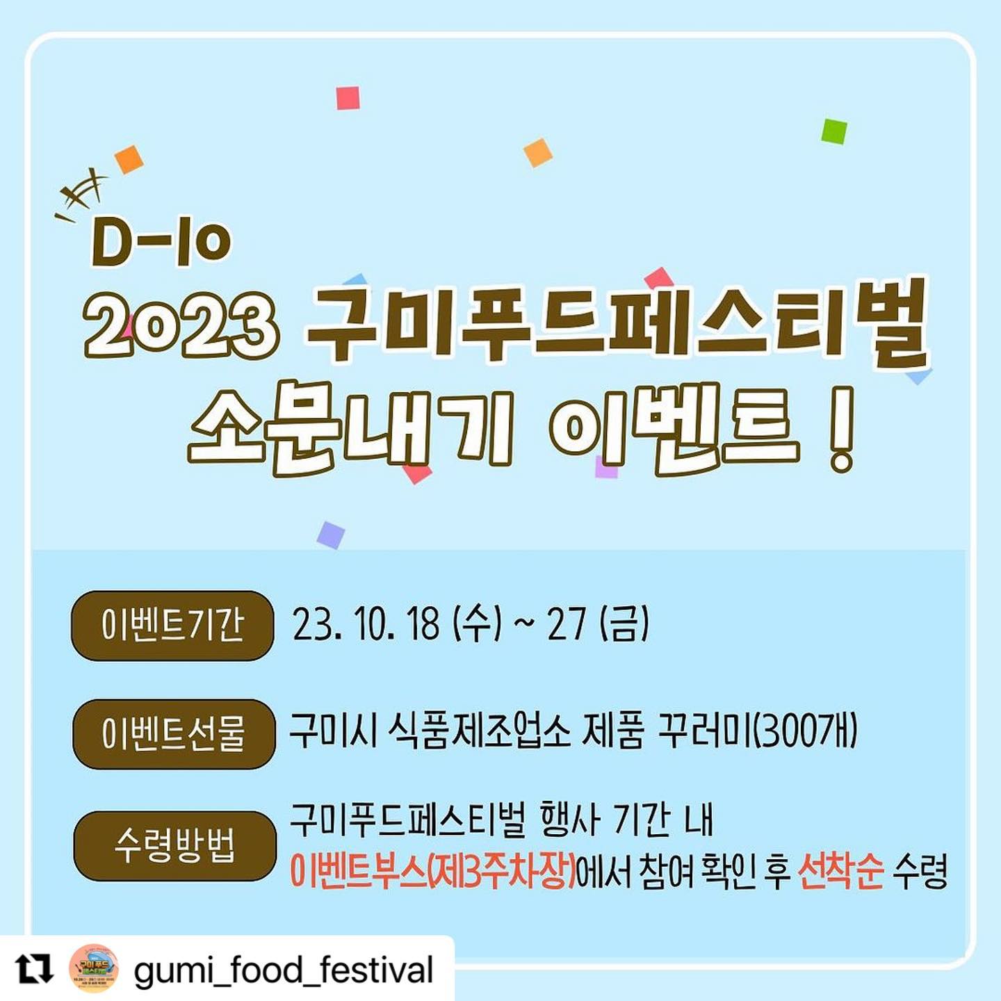 #Repost gumi_food_festival with use.repost
・・・
2023 구미푸드페스티벌 D-10 기념 EVENT🎉

D-10을 기념하여 ‘구미푸드페스티벌 소문내기 이벤트’를 진행합니다🩵

✅ 이벤트기간 : 10월 18일 ~ 10월 27일
 
✅ 이벤트선물 : 구미시 식품제조업소 제품 꾸러미

✅ 참여방법
1. 구미푸드페스티벌 공식계정
gumi_food_festival 팔로우하기
2. 해당 게시물 좋아요 누른 후 필수 해시태그와 함께 개인 SNS에 공유하기
- 인스타그램, 페이스북, 블로그 등 모두 환영🫶
- 해당 게시물 캡처 후 게시 혹은 리그램👌
- 필수해시태그‼(4개)
#구미푸드페스티벌 #구미축제 #구미먹거리 #가을먹거리축제 
3. 해당 게시물에 ‘참여완료’ 댓글남기기

✅유의사항
- 이벤트 선물은 구미푸드페스티벌 행사 기간동안 제3주차장 이벤트부스에서 이벤트 참여 확인 후 선착순(300명)으로 수령하실 수 있습니다(이벤트 기간 내 게시된 게시물만 인정)
- 비공개 계정의 경우 이벤트 참여 대상에서 제외됩니다

🩵많은 참여와 관심 부탁드립니다🩵

#구미푸드페스티벌 #구미가을축제 #구미축제 #경북축제 #구미먹거리축제 #이벤트 #소문내기이벤트 #리그램이벤트 #축제이벤트 #가을낭만 #구미시복개천 #송정맛길 #구미복개천 #시청앞복개천 #구미송정맛길 #구미복개주차장 #리그램
