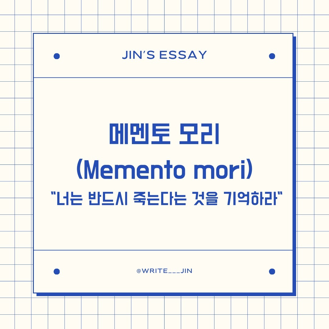 📌 메멘토 모리 (Memento mori
 "자신의 죽음을 기억하라" 또는 "너는 반드시 죽는다는 것을 기억하라", 

끝난 것처럼, 이미 죽은 사람인 것처럼 자신의 삶을 생각하라. 남은 것을 여분의 은혜라 생각하고, 자연의 본성에 맞추어 살라. 운명이 당신을 다루는 방식을 사랑하고 맡은 역할을 다하라. 그것 외에 무엇이 더 잘 어울리겠는가?

 -마르쿠스 아우렐리우스, 명상록, 7.56-57
----------------------------------------------------

ᜊ <언젠간 잘리고, 회사는 망하고, 우리는 죽는다!> 라는 책을 알고 있는가. <아무튼 출근> 프로그램에서 화제가 된 인물 이동수 대리가 쓴 책이다. 이 책의 제목이 오늘에 주제에 대해서 잘 나타내는 것 같아서 가져왔다. 현대의 사람들에게서 죽음은 매우 먼 나라 이야기다. 

ᜊ 현대는 이상하리만큼 죽음을 우리 생활에서 분리한다. 누군가가 크게 아프게 되면 병원에 입원시키고 병원 옆에는 자연스럽게 장례식장이 있다. 마치 횟집에서 수족관에서 바로 꺼내서 요리되고 정돈된 모습으로 우리 식탁에 올라오는 느낌이 들기도 한다.

ᜊ 한 사람이 병원에서 죽게 되면 장의사를 비롯한 전문가들이 죽은 시체를 순서대로 이동시킨다. 가족들은 그들의 안내를 따라서 죽은 사람의 몸을 보고 슬퍼한다. 또한, 그 시간은 그렇게 길지 않다. 나 또한 살면서 누군가가 죽은 모습을 본 적이 5번이 되질 않는다. 이처럼 우리는 죽음과 너무나도 분리되어있다. 

ᜊ 이러한 이유로 인지는 모르겠지만, 대부분 사람은 영원히 살 것처럼 살아간다. 윌리엄 셰익스피어 『템페스트』에서 주인공 프로스페로가 결국 복수보다는 용서와 화해를 선택하면서 읊는 마지막 대사를 이렇게 적었다. “이제 다가올 나의 무덤 생각이나 하겠다.”라고 말한다.

ᜊ 라틴어로 ‘메멘토 모리(Memento Mori)’는 반드시 죽는다는 것을 기억하라는 뜻이다. 우리는 언젠가 죽는다. 그러나 이러한 죽음에 대한 관조는 단순한 두려움을 주기 위함이 아니다. 앞에만 놓여있는 일에만 휩쓸려 하루하루를 살지 말고 큰 시각에서 자신의 인생을 바라보며 즐기며 살라는 이야기이다. 

ᜊ 메멘토 모리에 대한 또 다른 해석이 있다. ‘메멘토 모리’는 고대 로마에서 유래되었으며, 그 당시 로마의 장군들이 승리의 행렬을 이끌 때 속삭이는 말로 사용되었다고 한다. 이야기에 따르면, 장군이 전투에서 승리를 거두고 로마로 돌아올 때, 그들의 행렬을 따르는 노비를 시켜 계속해서 "메멘토 모리(죽음을 잊지 마라)"라고 속삭이게 했다. 이는 장군들이 자신의 승리에 취해 교만해지지 않도록 경계하는 역할을 했다고 한다. 

ᜊ 이처럼 어떤 상황에서든지 죽음은 불가피하며, 그러므로 우리는 삶을 겸손하게 살아가야 한다는 경계의 메시지 또한 담고 있다.

#에세이 #글쓰기 #독서