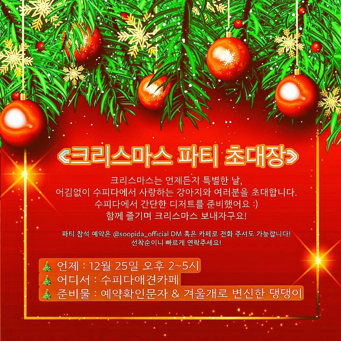 크리스마스에 혹시 집에 있는 댕댕이 없지..?😭
여기저기 가고싶은데 갈 곳이 없어 집콕스마스 준비중인 친구들을 위해 수피다가 연말 마지막 행사를 진행해요!

크리스마스 당일 2시부터 5시까지 친구들과 놀며 새로운 사람들과 교류도 하는 날!
특별하게 이 날은 각각의 테이블이 아닌 모두 함께 어우러지는 날인 만큼 대형테이블에서 다함께 즐겨요!

마지막 연말&크리스마스를 다른 친구들과 사람들과 어울리고 싶다!
수피다로 예약주세요! (DM or 전화 가능/조기마감 시 예약이 불가능한 점 양해부탁드립니다.)

🎄 선착순으로 예약마감이 되오니 반드시 예약 후 방문 부탁드려요!
🎄 수피다에서 준비한 겨울 디저트가 있어요 :) 함께 먹어요!!
🎄 댕댕이가 없어도 예약 방문 가능해요!