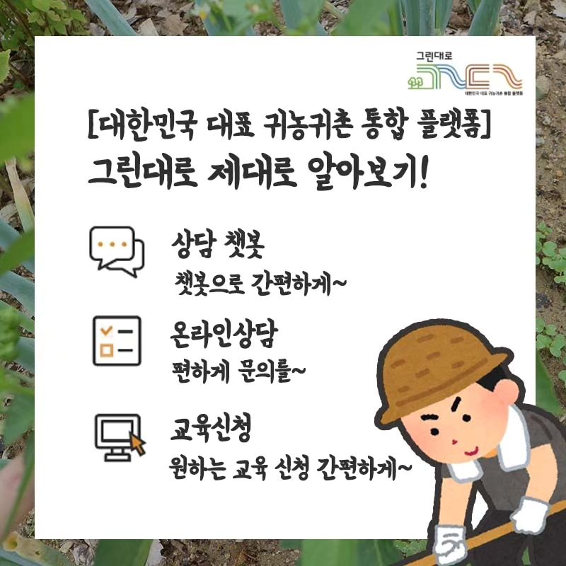 대한민국 대표 귀농귀촌 통합 플랫폼
그린대로의 정보 제대로 알아보기!

- 상담챗봇
상담챗봇을 통해 다양한 그린대로의 귀농귀촌 정보들을
손쉽게 클릭 한 번으로 실시간으로 확인해 보세요!

- 온라인상담
직접 질문하는 듯 온라인으로 상담을 편하게 해보세요!
다른 분들의 질문답변도 확인할 수 있고 좋아요!

- 교육신청
원하는 교육 정보도 확인하고 교육 신청도 가능해요!

#그린대로 #귀농귀촌플랫폼 #귀농귀촌
#주택거래정보 #부동산 #체험실습 #일자리