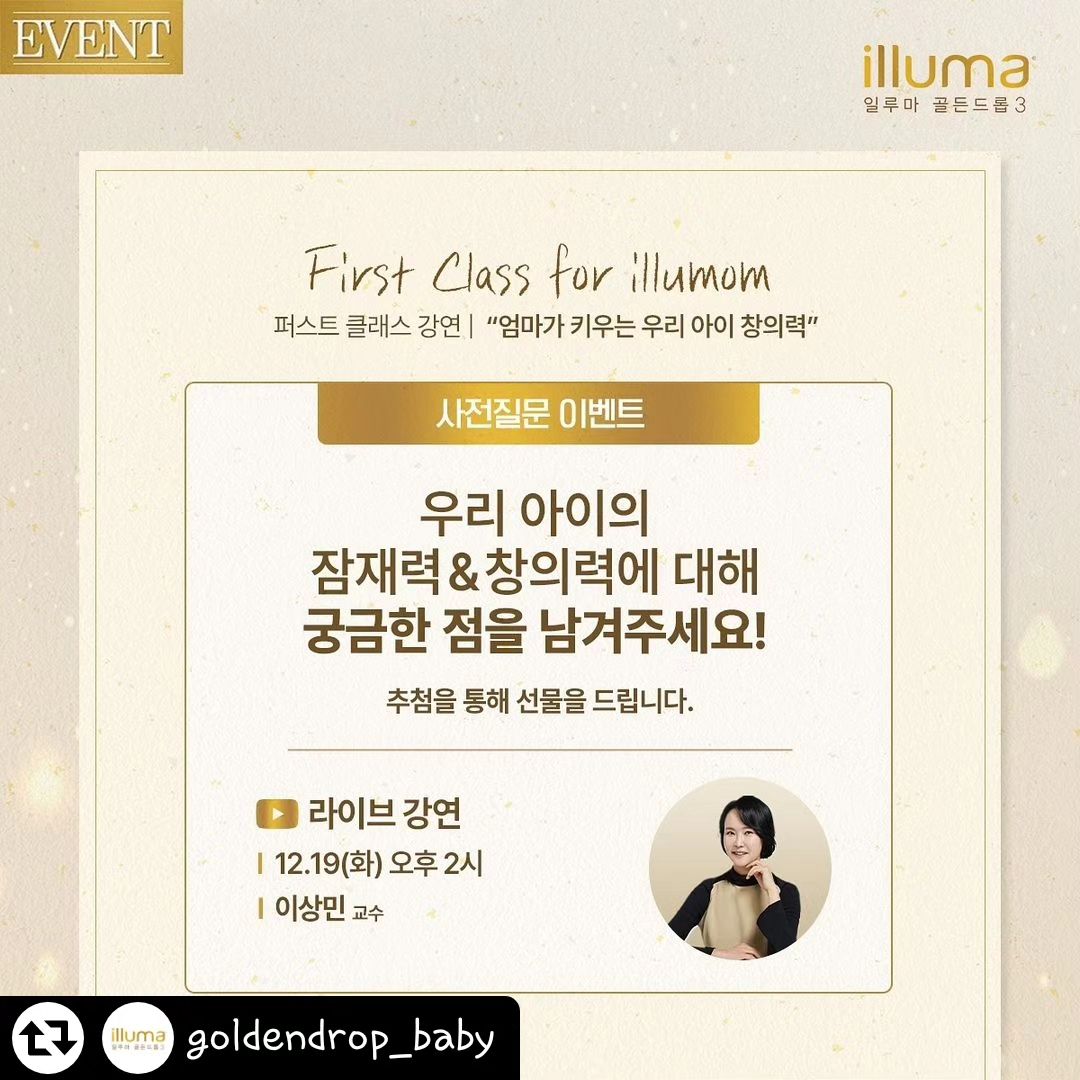 #리그램 - goldendrop_baby by get_regrammer
✨First Class for illumom✨

일루맘 클럽 회원만의 특권!
12월 19일 (화) 오후 2시 진행되는 일루맘 클럽 퍼스트 클래스

평소 우리 아이 잠재력&창의력에 대해
궁금한 점이 있으셨나요?

‘엄마가 키우는 우리 아이 창의력’ 강연에 대해
궁금한 점을 댓글로 남겨 주세요.

12월 19일 (화) 오후 2시 일루맘 클럽 퍼스트 클래스에서
<창의력 영어> 저자 이상민 교수님이 직접 답해드립니다!

추첨을 통해 질문이 선정되신 분들께는 특별한 선물을 드립니다.🎁

[참여방법]
①goldendrop_baby팔로우!
②필수 해시태그 포함하여 궁금한 점 질문 댓글 달기
③ 댓글에 친구를 태그! 친구 소환을 많이 할수록 당첨 확률 UP!

[이벤트 선물]
베이비 브레짜 /3명
신세계 1만원권 /10명

[이벤트 기간] 
2023년 12월 12일 (화) ~ 2023년 12월 18일 (월)

[이벤트 발표] 
2023년 12월 22일 (금)

12월 19일 (화) 오후 2시 일루맘 클럽 퍼스트 클래스,
일루맘 클럽 회원분들을 위한 특별한 프리미엄 강연과
다양한 라이브 이벤트도 준비되어 있으니 많은 참여 부탁드립니다 💛

참여 대상 : 일루맘 클럽 멤버
참여 방법 : 일루마 골든드롭 3 유튜브 live 

✅ 당첨자 발표는 인스타그램 DM을 통해 개별 연락 드릴 예정이며,당첨 선물 및 발표 일정은 변동될 수 있습니다.
✅ 비공개 계정 또는 DM 차단 계정의 경우 당첨자 선정에 제한됩니다.

#일루마골든드롭3 #일루맘클럽 #일루맘퍼스트클래스