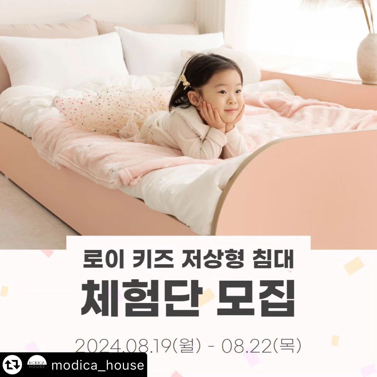 #리그램 - modica_house by get_multi_repost
#리그램이벤트 #체험단모집 #체험단이벤트 

안녕하세요. 모디카예요🤍
다들 잘 지내고 계셨나요?!
올해 여름은 정말 너무너무 덥네요😥
건강 잘 챙기세요!

이번달 체험단 상품은, 로이 키즈 저상형 침대를 진행하려고 해요!
너무 좋은 상품인데 소문이 많이 나지 않아 아쉬운 마음이랍니다.
둥근 디자인으로 안전하게, 저상형으로 또 한번 안전하게 제작한 저상형 침대예요. 체험단 상품은 안전가드 포함이니 더 안전하겠죠🤭
온가족 모두 사용 가능하지만 아이가 사용하기 참 좋답니다.
로이 키즈 저상형 침대, 소문 많이많이 내주세요 :)

🌿상품
▪️로이 키즈 저상형 침대 프레임 SS + 안전가드, (1명)
*매트리스 제외 
*핑크, 화이트 중 당첨자 컬러 선택
*상품의 자세한 스펙은 상품 상세페이지 참고해 주세요.(프로필 링크 클릭)

🌿참여 방법
1. modica_house 팔로우 & 본 게시물 좋아요 누르기
2. 본 게시물에 친구 3명 이상 태그하고, 원하는 색상 댓글 달기
3. 본 게시물 피드로 리그램 하기 (modica_house 태그 필수)

*참여 방법 1-3까지 모두 완료되어야 참여 완료로 확인됩니다.
*피드 리그램은 필수이며, 스토리 리그램은 참여에서 제외될 수 있습니다.
*게시글 및 계정 전체 공개 필수입니다.
*단순 제품 증정이 아닌 마케팅을 위한 이벤트이므로 기간 내 인스타그램 포토 리뷰 및 2차 활용에 동의한다는 조건으로 참여 가능합니다.

🌿일정 안내
▪️참여 기간: 2024.08.19(월) ~ 08.22(목)
▪️체험단 발표: 2024.08.23(금), 게시물 댓글 및 개별 DM 연락 드려요.

🌿체험단 미션
▪️2달 이내 인스타그램 피드 2회, 릴스 1회 업로드
▪️1달 이내 오늘의집 상품 태그와 포토리뷰
 (자세한 가이드는 당첨자 개별 안내 드릴게요.)

🌿유의사항
1. 촬영하신 이미지, 영상 등의 원본을 요청드릴 수 있습니다.
2. 당첨 기간 내 연락이 닿지 않을 경우 자동 취소될 수 있습니다.
3. 응모 시 입력한 개인 정보와 수령인이 일치되어야하며, 불일치 시 취소될 수 있습니다.
4. 체험단 미션을 이행하지 못한 경우 제품 금액이 청구될 수 있습니다.
5. 제품 하자를 제외한 단순 변심 등에 의한 체험 제품의 교환은 불가합니다.

#모디카가구 #모디카 #modica #체험단모집중 #서포터즈모집 #집꾸미기 #저상형침대 #아이침대 #아기방꾸미기 #아이방침대