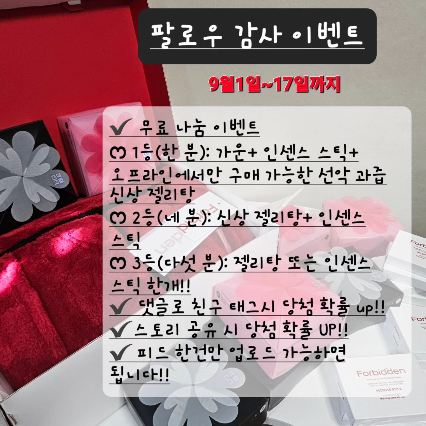 🚨 울님들 주목!!!! #인친나눔이벤트 챙이 쏜다‼️ #선악과즙 써보고 싶은 사람‼️

울님들 안녕하세요🔥🔥 간만에 인사 드립니당!!!

요즘 취업 준비와 함께 바쁜 나나들을 보내고 있어서 제가 뜸했음에도 불구하고 #댓글소통 이나 #좋아요 #팔로우 까지 계속 이어나가 주시는 울님들께 너무 감사드려서 이벤트 하나 준비했습니다🙇🏻‍♀️

제가 직접 사용해보고 너무 좋은 나머지... 반해버려서 forbiddeneden.official 과 같이 인친님들을 위한 이벤트를 준비했는데요❤❤ 

특히 젤리탕은 오프라인에서만 구매 가능한 신상인데 좋은건 나눔하라고 배웠기에 써보시라구 다 나눠 드립니다❤

✔️ 기간: 9월1일~17일까지 (총17일간) 
💫 당첨자 발표는 18일!! DM보내드릴테니 확인 부탁 드려요!!!!

✔️ 무료 나눔 이벤트 (총 열 분 선정!!)
ෆ 1등(한 분): 가운+ 인센스 스틱+ 오프라인에서만 구매 가능한 선악 과즙 신상 젤리탕
ෆ 2등(네 분): 신상 젤리탕+ 인센스 스틱
ෆ 3등(다섯 분): 젤리탕 또는 인센스 스틱 한개!!

사실 기억에 남는 댓글 위주로 보내드릴 계획 입니댜❤ 

특별히 써보고 싶으셨던 제품이나 궁금했던 제품이 있으셨다면 댓글 달아주세요😏😝

피드 업로드 가능하신 인친님들 많이 참여 해 주세요🙇🏻‍♀️

✰ 평소 선악과즙 제품 궁금했었다!!!💁🏻‍♀️
✰ #젤리탕 한번 사용 해 보고 싶었다!! 하시는 분! 망설이지 마시고 댓글 달아주세요!!

✰ 팔로우 아니신 분들은 #팔로우 고고
✰ 댓글로 친구 태그시 당첨 확률 up!! (저와 소통 하실 분들 소개 해 주세요❤)
✰ 스토리 공유 시 당첨 확률 UP!!
✰ 조건: 피드에 한건만 업로드 가능하면 됩니다!!