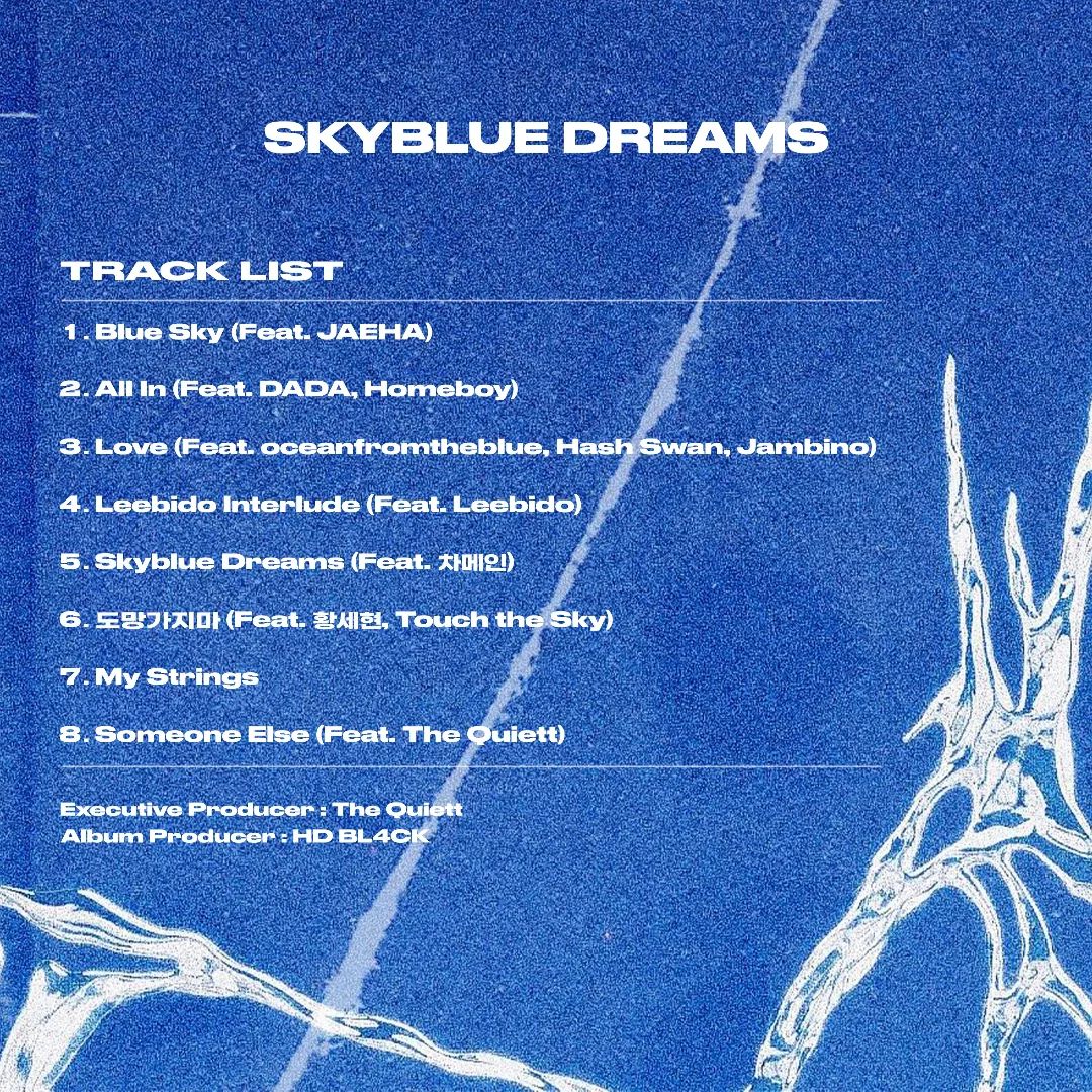 Skyblue Dreams

1. Blue Sky (Feat. JAEHA)
2. All In (Feat. DADA, Homeboy)
3. Love (Feat. oceanfromtheblue, Hash Swan, Jambino)
4. Leebido Interlude (Feat. Leebido)
5. Skyblue Dreams (Feat. 차메인)
6. 도망가지마 (Feat. 황세현, Touch the Sky)
7. My Strings
8. Someone Else (Feat. The Quiett)

Executive Producer : The Quiett
Album Producer : HD BL4CK

2023.11.07