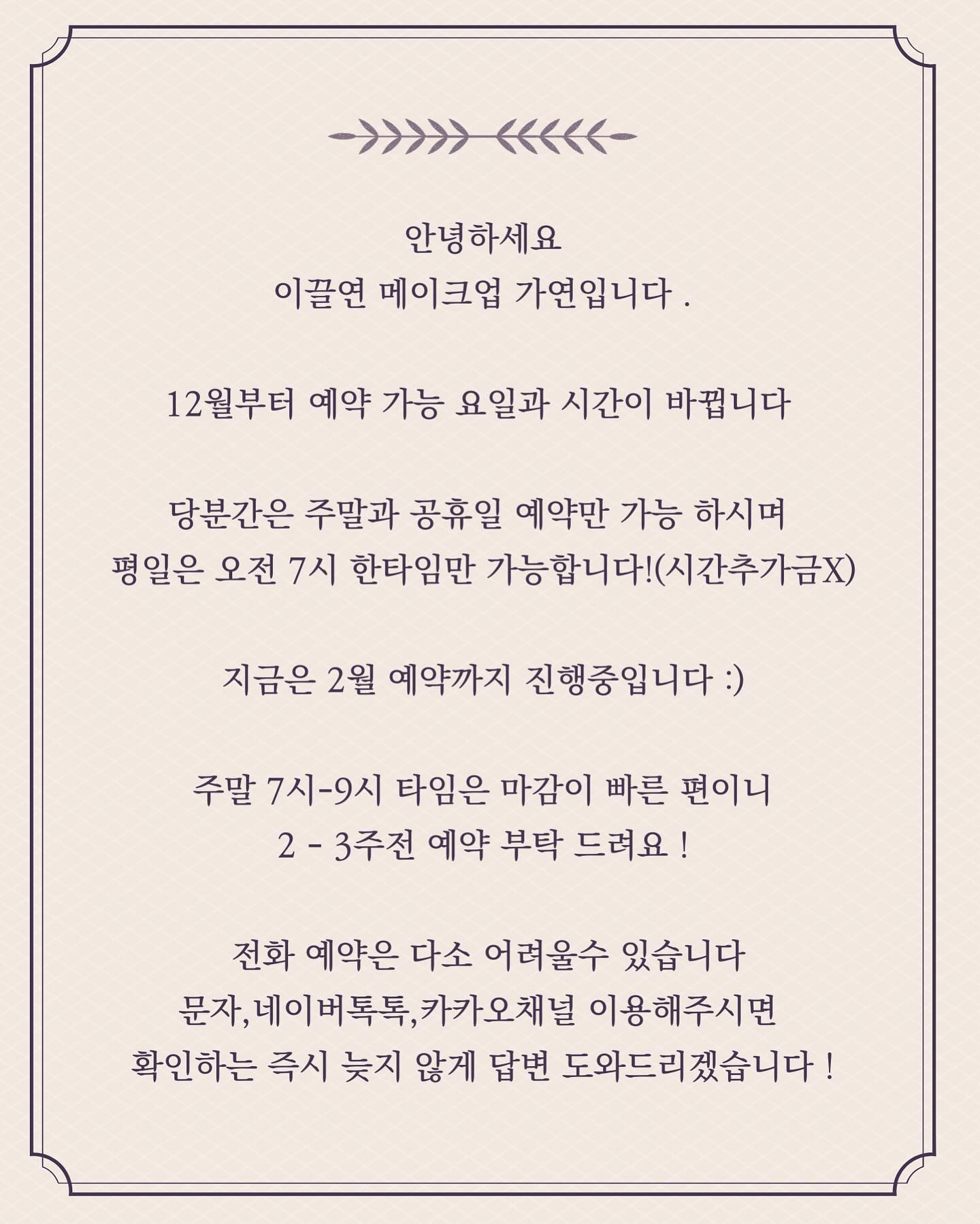 안녕하세요
이끌연 메이크업 가연입니다 .
 
12월부터 예약 가능 요일과 시간이 바뀝니다 

당분간은 주말과 공휴일 예약만 가능 하시며 
평일은 오전 7시 한타임만 가능합니다!(시간추가금X)

지금은 2월 예약까지 진행중입니다 :)

주말 7시-9시 타임은 마감이 빠른 편이니
2 - 3주전 예약 부탁 드려요 !

 전화 예약은 다소 어려울수 있습니다
문자,네이버톡톡,카카오채널 이용해주시면 
확인하는 즉시 늦지 않게 답변 도와드리겠습니다 !

.
.

#동탄메이크업 
#동탄헤어메이크업