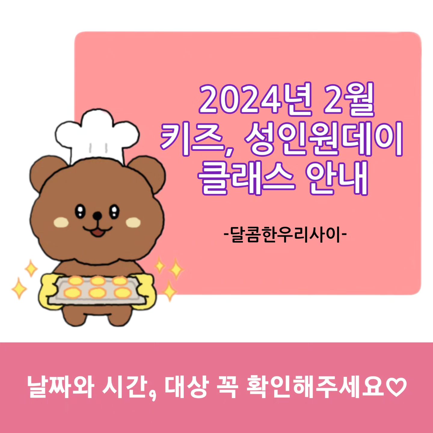 드디어..2월 원데이를 진행합니다^^♡

🩷명절 모듬전 쿠키 원데이
2월 2일 금요일  오전 11시, 오후 2시  최대 각5명
2월 3일 토요일  오전 11시, 오후 2시  최대 각5명
약 한시간반(90분) 소요
체험비 1인 25,000원
(어린이도 체험 가능하나 칼을 사용하는 수업입니다.
보호자 동반 필수)

꼬치 산적 약 15~16개
표고전 약 9~10개
애호박전 약15~16개
채반, 보자기포장 포함

냉동쿠키는 반죽으로 모양을 잡아 얼린 뒤
칼로 잘라 구워내는 쿠키랍니다.
썰어내는 두께에 따라 양이 적을 수도, 많을 수도 있어요

색반죽 제공, 레시피 없음
냉동쿠키 체험 수업입니다♡

선착순 마감이므로 예약후 개인사정으로 취소시
환불없이 완성된 쿠키를 보내드립니다.(택배비추가)
신중한 예약 부탁드립니다.

🩷아이싱 미니어쳐 쿠키 원데이
2월 13일 화요일 오전 11시 
2월 20일 화요일 오전 11시 
2월 27일 화요일 오전 11시
약 4시간 소요
수강료 1인 60,000원
(성인 체험으로 디테일한 작업과 긴제작 시간으로
어린이는 체험이 힘들 수 있습니다.)

티타임 미니어쳐 쿠키, 삼겹살 미니어쳐 쿠키 제작

미니어쳐 쿠키는 달콤한우리사이에서
2016년 12월~2018년 6월까지 자격증과정에서
수업하던 쿠키랍니다^^
자격증과정이 변경되면서 커리큘럼에서 제외됐는데
넘 아쉽더라구요. 원데이로 돌아왔습니다~~

쿠키와 컬러별 아이싱제공, 레시피 없음
미니어쳐 쿠키 체험 수업입니다.
체험임에도 수강료가 높은건
그만큼 긴시간 만들고 배우는게 많아서랍니다^^

긴시간 작업하는 쿠키라 꼼꼼히 배우고
만들다보면 힘들 수 있습니다.
대신 완성하면 만족감이 어마어마하죠👍
작업중 따로 식사시간이 없습니다.
따듯한 차와 쿠키가 제공되나 부족하신분은
간단히 드실거 가지고오셔도 되요^^

🩷키즈 계란빵&액자쿠키 원데이
개학전에 모이자!!
너무 늦게 공지해서 미안해!!!!!
2월 22일 목요일 11시, 2시 최대 각5명
2월 23일 금요일 11시, 2시 최대 각5명
2월 29일 목요일 11시, 2시 최대 각5명
키즈클래스입니다♡
체험비 1인 25,000원
보호자없이도 가능한 수업입니다~~
(6세이하는 되도록 보호자함께♡)

계란빵 2개, 액자쿠키 3개
계란빵을 만들어보고 굽는동안 액자쿠키를 만들어요~
사진은 식용종이와 식용색소로 만들어서
다~~먹을 수 있어요
(원하는 사진 2장을 미리 보내주세요
한개는 달콤한우리사이 캐릭터로 제작합니다.)

2월 체험수업은 지난수업들과 달리
달콤한우리사이 대표 달콤쌤이 지도해요
(물론 체험쌤도 훌륭하셨지만요♡♡♡)
달콤쌤은 어린이집원장, 교사, 중등 초등 공부방 선생님으로
오랜기간 아이들과 함께했답니다.
인정받는 아동관련 자격증을 많이 취득한 열정쌤이고
시에서 우수교사상까지 받은 아이들 사랑하고
제대로 지도하는 찐 쌤인데
그동안 어른쌤들 지도하고 창업 시켜드리느라
키즈클래스를 많이하지 못할것 같아서
요런 자기자랑은 살짝 넣어두고 있었지요^^
더 늦기전에 아이들과 함께하는 시간을 좀 더 늘려보려해요
24년 첫 공개모집 키즈클래스♡
달콤한우리사이에서 만나요~

계란빵 재료제공,
쿠키와 데코용 작은 간식류 제공
식용포토3장 제공, 레시피 없음

ㅡㅡㅡㅡㅡㅡㅡㅡㅡㅡㅡㅡㅡㅡㅡㅡㅡㅡㅡㅡ

정규과정(자격증과정)은 3월부터 예약받습니다.
3~5월 수강안내문을 봐주세요♡♡♡

#키즈베이킹 #키즈클래스
#달콤한우리사이 #성인원데이
#모듬전쿠키 #액자쿠키만들기