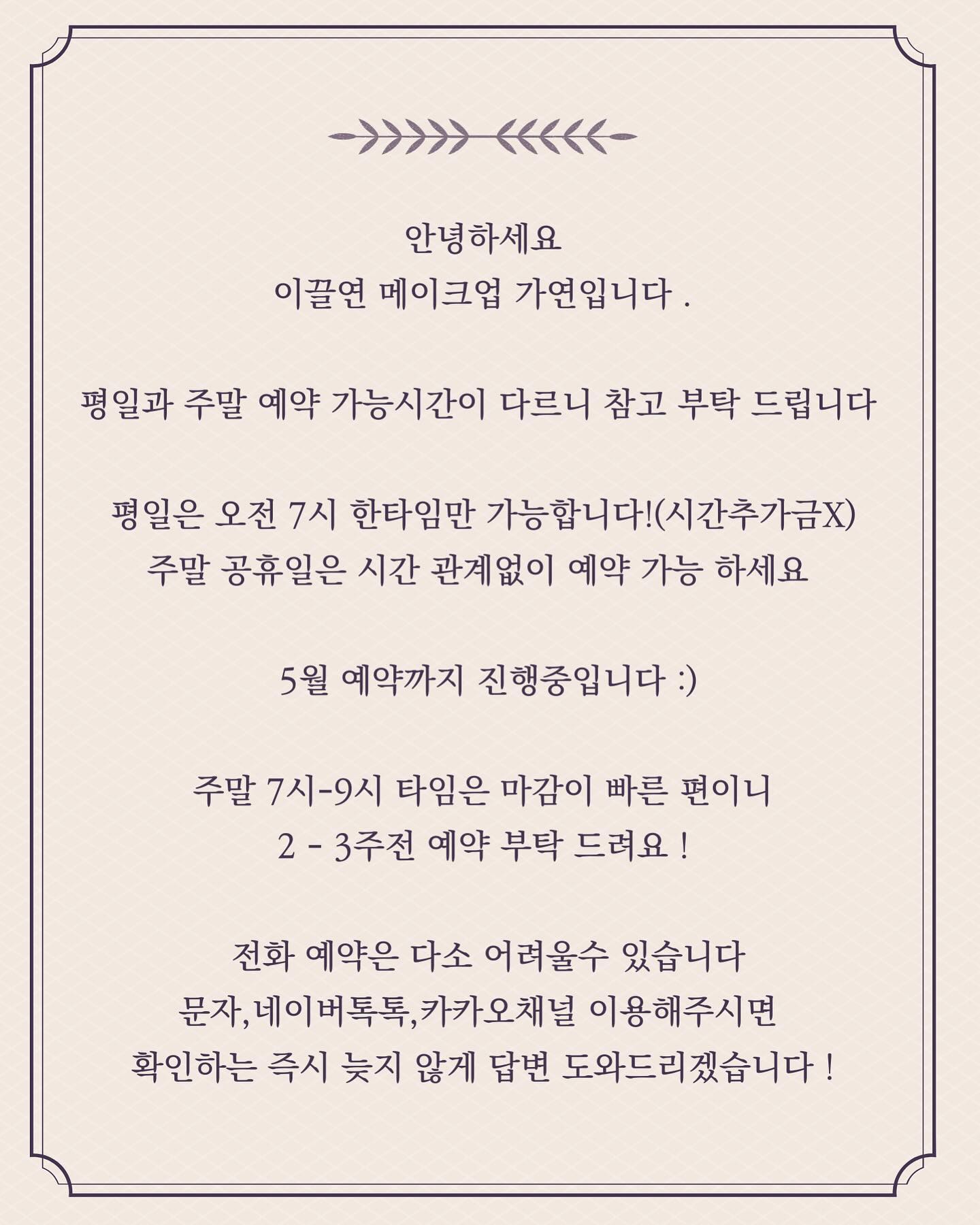 .
안녕하세요
이끌연 메이크업 가연입니다 .
 
평일과 주말 예약 가능시간이 다르니 참고 부탁 드립니다 

평일은 오전 7시 한타임만 가능합니다!(시간추가금X)
주말 공휴일은 시간 관계없이 예약 가능 하세요 

 5월 예약까지 진행중입니다 :)

주말 7시-9시 타임은 마감이 빠른 편이니
2 - 3주전 예약 부탁 드려요 !

 전화 예약은 다소 어려울수 있습니다
문자,네이버톡톡,카카오채널 이용해주시면 
확인하는 즉시 늦지 않게 답변 도와드리겠습니다 !

.

출산후 평일은 오전 한타임만 예약 가능 함에도 불구히고
시간에 맞지 않아도 저금 일찍 오시는걸로 예약해주시는 배려 덕분에

일도 육아도 다 해내고 있는 중입니다!

따스한 봄이 곧 다가오고 있어요 이번 봄도 예쁘게 진행 도와드릴게요 🩷
.
tmi 저희샵 도로 벚나무라 진짜 이뻐요 🤭
.
.
#동탄메이크업
#동탄헤어메이크업
#병점메이크업
#오산메이크업