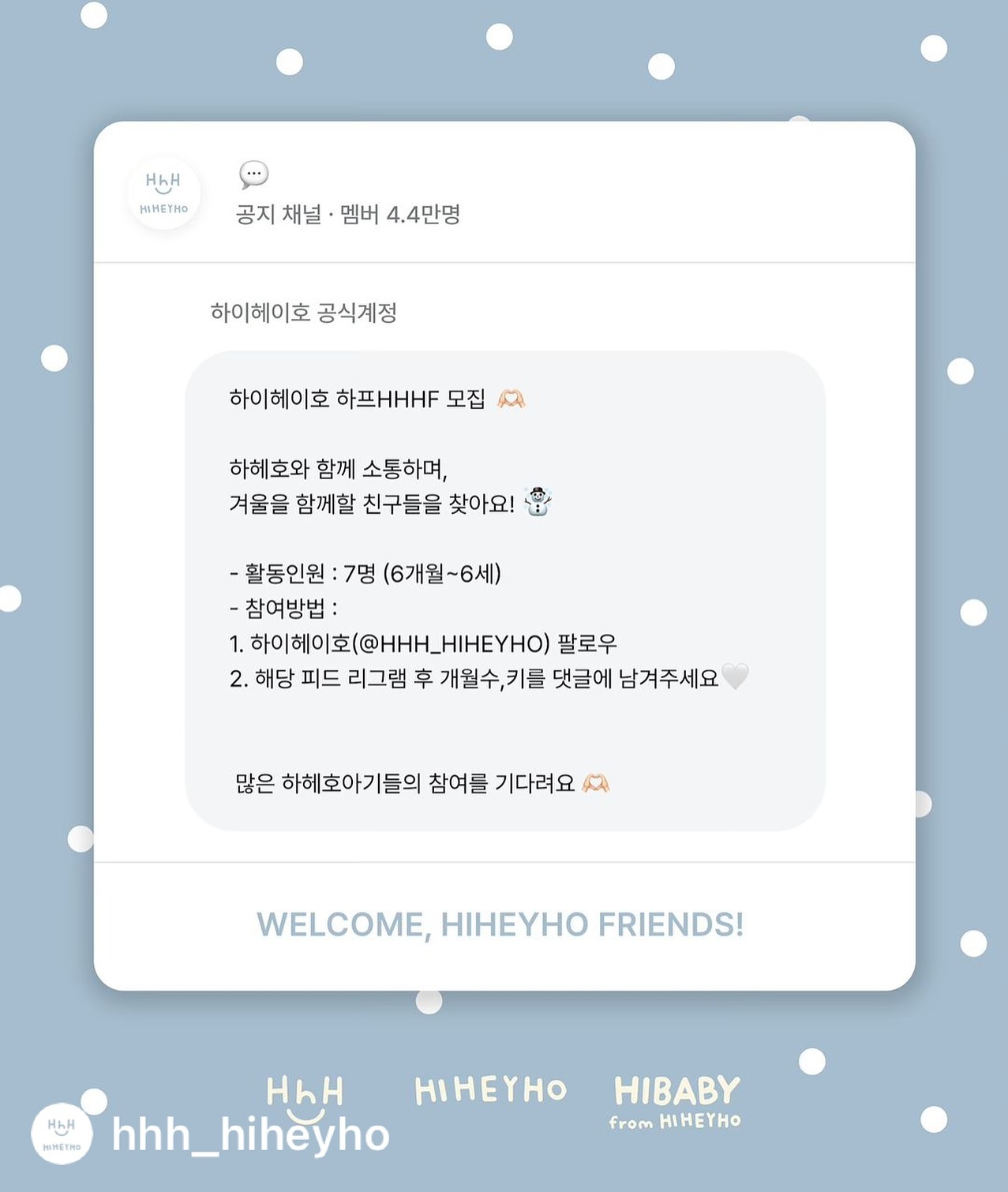 WELCOME HHHF-!

안녕하세요 하이헤이호입니다.
하프 HHHF 10기를 모집합니다 ◡̈ 

저희와 함께 진심으로 소통하며 
HHH의 시즌을 채워줄 사랑스러운 친구들을 기다립니다🫶🏻
이번 가을겨울시즌엔 하이베이비 카테고리가 추가되어
6m 베이비부터 지원 가능하니 많은 관심 부탁드려요 ◡̈ 

•지원기간
~10/26

•지원방법
1. hhh_hiheyho 를 팔로우 해주세요 
2. 댓글에 성별/개월수/키/몸무게를 작성해주세요
3. 본 피드를 리그램해주세요

•활동인원
7명

10/28 개별디엠으로 발표합니다!🫶🏻
⠀⠀⠀⠀
⠀⠀⠀⠀
⠀⠀⠀⠀
HHHF 10기 많은 지원 기다리겠습니다-!
오늘도 하이헤이호 !