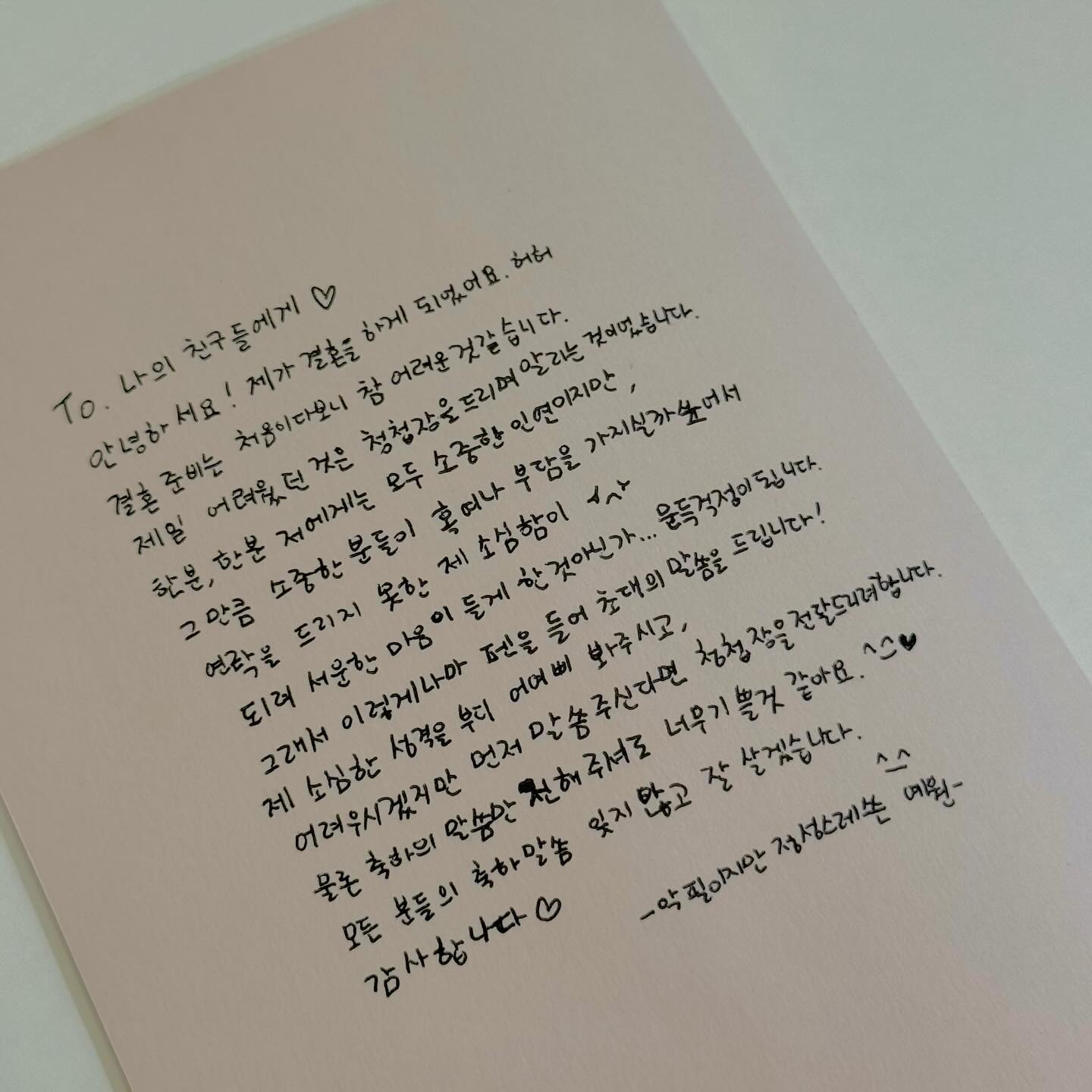 To. 나의 친구들에게 ◡̈ 
안녕하세요! 제가 결혼을 하게 되었어요. 허허 

결혼 준비는 처음이다보니 참 어려운 것 같습니다.
제일 어려웠던 것은 소식을 알리는 것이었는데요.

한 분, 한 분 저에게는 모두 소중한 인연이지만,
소중한 분들이 혹여나 부담을 가지실까봐
연락을 드리지 못했습니다...🥲
그런데 문득...이런 제 소심함이
되려 서운한 마음이 들게 한 건 아닌가...?
하고 걱정 되더라구요...

그래서 펜을 들어 이렇게나마 초대의 말씀을 올립니다!
어려우시겠지만 제 소심한 성격은 부디 어여삐 봐주시고,
별도로 연락주시면 신속정확하게 초대장을 전달 드리려 합니다.

물론 축하의 말씀만 전해주셔도 너무 기쁠 것 같아요.
절대 부담 갖지마세요❤️

모든 분들의 축하 말씀 잊지 않고 잘 살겠습니다.
감사합니다 ^____^
-악필이지만 정성스레 쓴 예원-