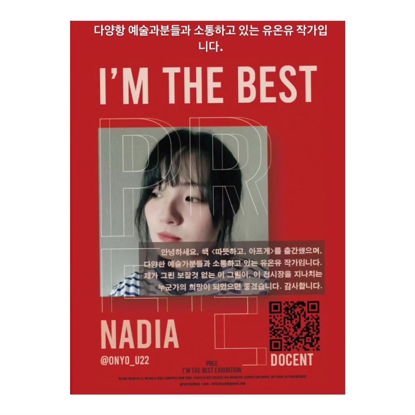 <전시를 하게 되었습니다!>

preetogather
장소는 서울 성북구 정릉동에 위치한 미개척지 스튜디오, 
기간은 12. 16~1.7 이고, 오픈시간 14-20, 예술 전시시 작가명은 NADIA입니다:)

그림은 평소 제가 그림에 관심이 많아, 취미로 그린 그림 5점을 내었구요(눈치가 빠르신 분들이라면 아실 것이라 생각) 
도슨트(그림 설명으로, 오디오로 나오는) 내용은 다음과 같습니다. 글을 읽으시며 전시되어 있는 그림을 상상해보세요, 전시기간 동안 전시에 많은 관심과 사랑 부탁드립니다.(저는 전시기간 내내 전시장에 상주해있지는 않습니다) 
.
만약 전시 기간 내에 전시를 보러오시는 분들이 한경국립대 재학생이시거나, 미디어문예창작홍보콘텐츠학과 전공의 학생이라면, 개인적으로 사진 DM을 남겨주신다면 소정의 기프티콘을 보내드리겠습니다.(안친해도 상관없습니다 이 기회에 소통해요 저희!)

+PREE에는 다양한 색을 가지신 예술가분들이 전시를 하고 계시는데요, 제 색은,

'이 게시물'과 같습니다.