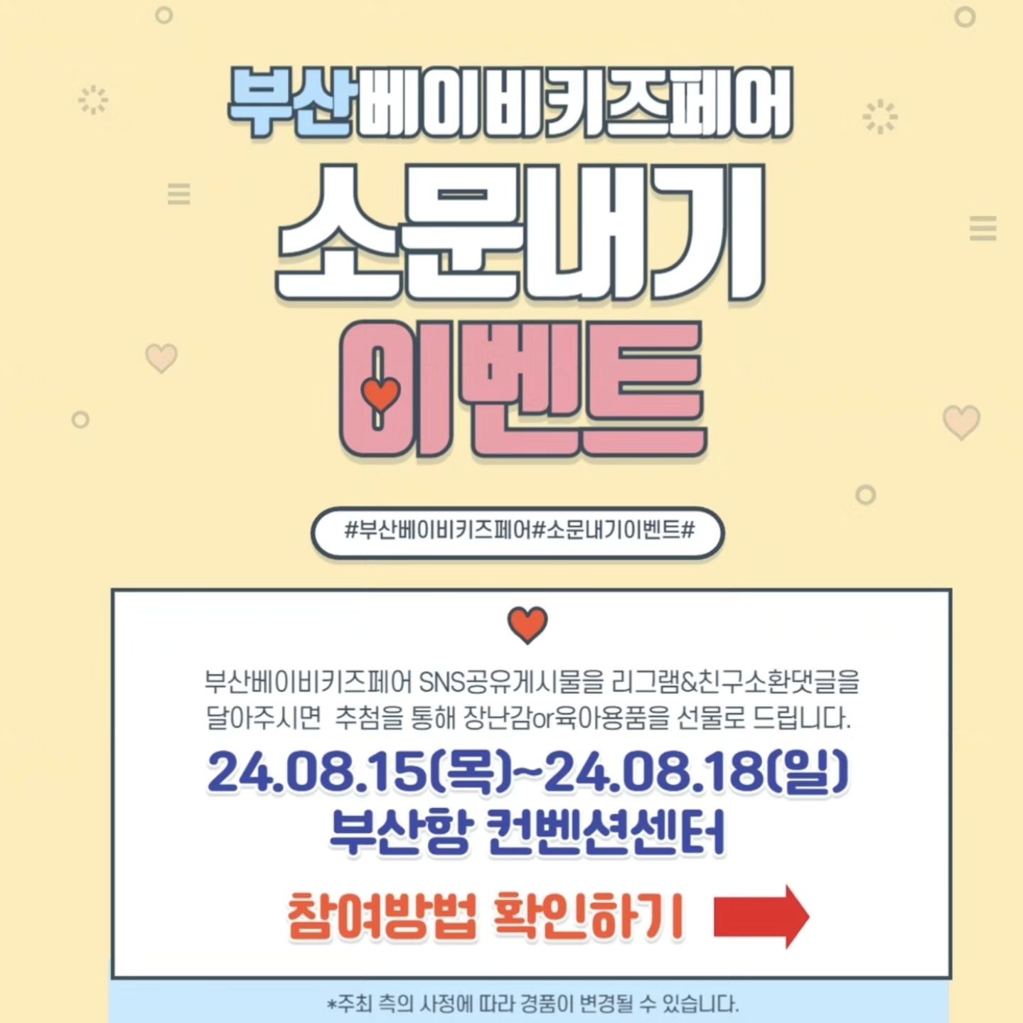 #부산베이비키즈페어서포터즈 

💥부산 베이비키즈페어💥

일시 : 2024년 8월15일(목)~8월18일(일)
시간 : 오전10시~오후6시
입장마감 : 오후5시30분
장소 : 부산항국제여객터미널 5층
주관 : 더위로 
문의 : 070-4062-0909

💫소문내기 이벤트💫

행사피드를 주변에 마구마구 소문내주세요~
추첨을 통하여 총6명(1등1명,2등2명,3등3명) 선물 증정!

부산베이비키즈페어 사전등록을 신청하기
인스타그램 해당게시물 리그램 or블로그or카페에 부베키 공유이벤트를 알린다. 
그리고 친구소환 댓글달기.
(예 성함/전화번호뒷자리/@친구소환) 
(게시물 공유는 3곳 이상 / 친구소환5명이상) 

이벤트기간 : 7월 17일 (수) ~ 8월 13일(화)까지 
당첨자 발표 : 8월 14일 (수) 
경품 수령 : 행사장 내부 경품 수령처 (이벤트부스) 8월15(목) ~ 8월18일(일) 17시까유의사항 

⭐️유의사항⭐️
✔️주최자의 사정에 의해 경품 내용이 변경 될 수 있음을 미리 알려드립니다.
✔️방문수령 필수 및 대리수령 불가능합니다.

#부산베이비키즈페어 #서포터즈 #육아용품 #육아템추천 #신생아 #신생아선물 #육아정보공유 #출산준비물 #임신선물 #부산맘 #부산육아 #부산베페 #부산육아소통 #부산항베이비페어 #부경맘 #부산육아소통 #부산베이비키즈페어 #이벤트맛집❤️ #양산맘 #경남맘 #육아준비물 #부산베페이벤트 #부산항국제전시컨벤션센터 #육아맘이벤트 #육아정보공유 #육아는장비빨 #소문내기이벤트
