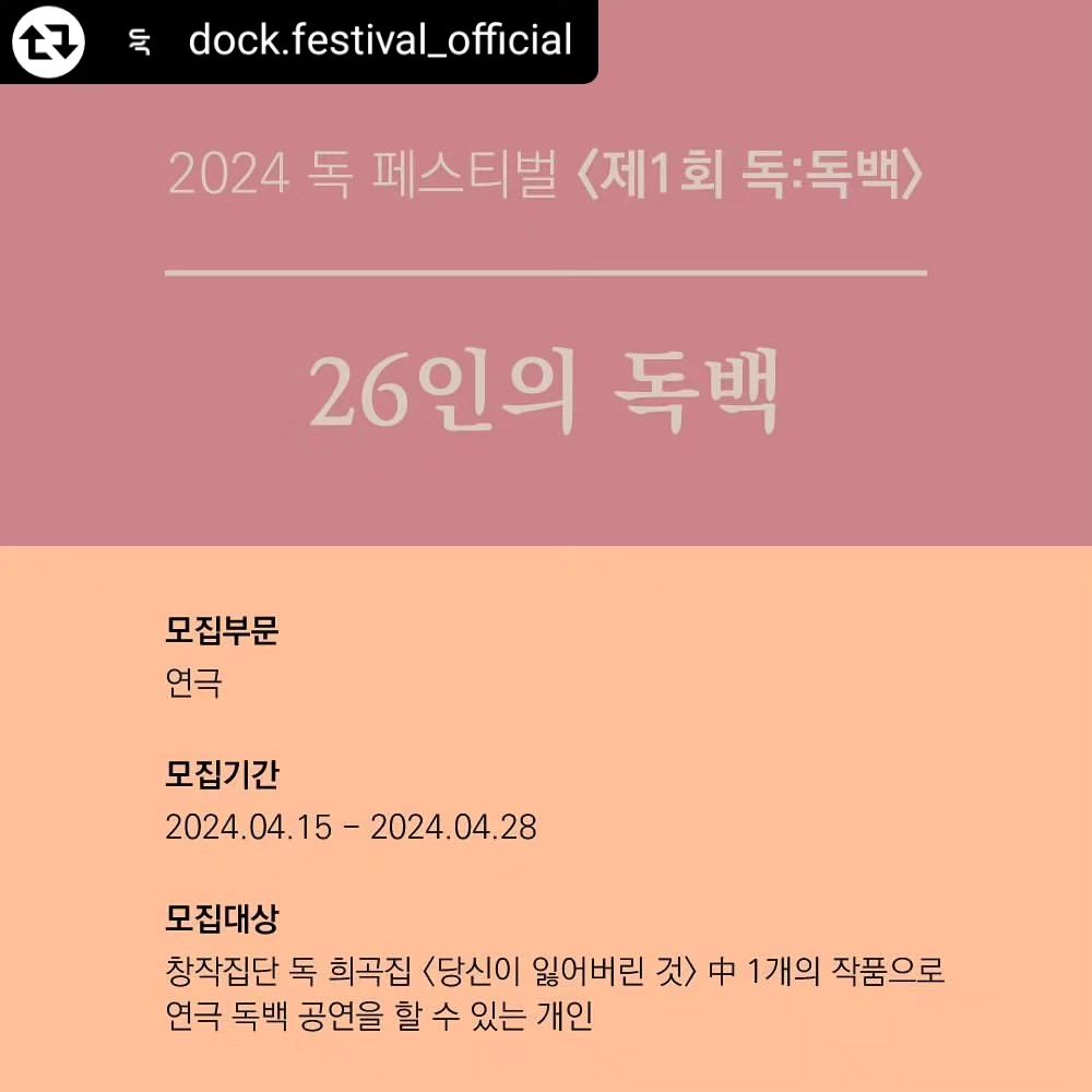 <2024 독 페스티벌 : 제 1회 독:독백>
[26인의 독백] 참여자 모집 

독 페스티벌에서 주관하는 독:독백 페스티벌 "26인의 독백"의 연출부로 참여하게 되었습니다. 
많은 관심부탁드립니다 ! 

모집 기간
2024.04.15(월) ~ 2024.04.28(일) 

모집대상 
창작집단 독 희곡집 <당신이 잃어버린 것> 중 1개의 작품으로 연극 독백 공연을 할 수 있는 개인

주최
독 페스티벌 운영위원회

후원
창작집단 독

연출부
선명주, 양해연, 오현기

준비 기간 | 2024.05.01 ~ 05.31
공연 기간 | 2024.06.14 ~ 06.16
공연 장소 | 서울시 소재의 공연장
참가 대상 | '따로 또 같이' 하나의 독백 공연을 진행할 연극배우
참가 자격 | <당신이 잃어버린 것> 소지자
참가 작품 | <당신이 잃어버린 것> 26개의 작품 중 독백 선정
 (추후 공지)
참가 비용 | 12만원
참가 서류 | 참가신청서 (otr 페이지내 첨부파일)
접수 방법 | dock.play.festival@gmail.com
 * 인스타그램 프로필링크에서 지원페이지 이동 가능 🙆‍♀️

워크숍리더_김대곤, 이창현, 하재성
워크숍일정_주 1~2회, 3시간, 총 4회 (팀 스케줄 참고)
*워크숍 리더는 진행 당일에 공개합니다.
*워크숍 일정은 사정에 의해 변경 될 수 있습니다.
*자세한 사항 카드뉴스 참고 부탁드립니다.

#리그램 - dock.festival_official by get_regrammer
참가신청서 : https://otr.co.kr/mozip/?vid=2377 #연극#배우#독백#연기#창작집단독#독페스티벌

#리그램 - dock.festival_official by get_regrammer
참가신청서는 프로필 링크에 있습니다.