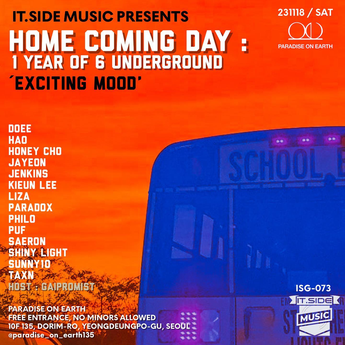 ‘다시, 집으로‘
It.Side Presents - Home Coming Day ‘Exciting Mood’
It.Side Music ‘6 Underground’의 1년을 함께 해 주신 별들을 다시 한자리에 모셨습니다.

it.SIDE DJs it.side_music 
21:00 KIEUN LEE self_silver (22/11)
21:30 DOEE its_doee (23/09)
22:00 PHILO intothe_philo (23/03, 23/08)
22:30 HONEY CHO h.o.n.e.y.c.h.o (22/12)
23:00 SUNNY10 dj_sunny10 (23/08, 23/09)
23:30 JAYEON jayeonmusic (23/03)
00:00 LIZA liza.sound (22/12)
00:30 JENKINS jenkins6679 (22/11, 23/06)
01:00 HAO haojan_1117 (23/04)
01:30 TAXN taxn.music (23/01, 23/06)
02:00 PUF ______frog______ (23/09)
02:30 SHINY LIGHT shinylight_music (23/06)
03:00 SAERON saeron.kor (23/03)
03:30 PARADOX dj__paradox_x (23/09)
HOST : GAIPROMIST counterblowjk

INFORMATION
2023.11.18 SAT
‘Paradise on Earth’ (서울 영등포구 도림로 135 10층) paradise_on_earth135 

FREE ENTRANCE FEE

#ITSIDE #eastseouldjs #dj #djing #party #housemusic #club #클럽 #영등포구 #대림동라운지클럽 #대림동클럽 #paradiseonearth #poe #파라다이스온어스 #피오이