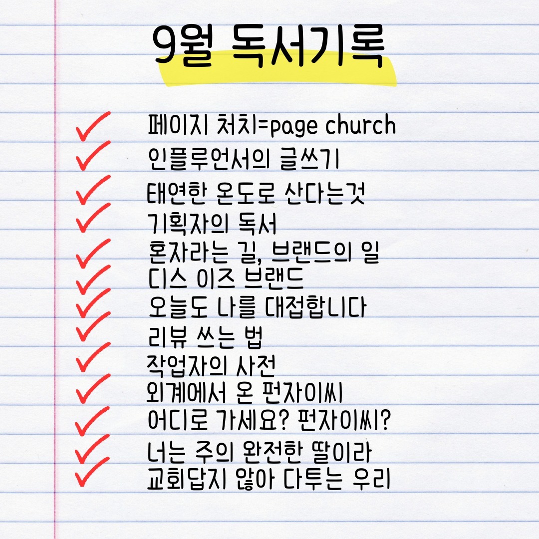 #9월 #독서기록 #페이지처치 #인플루언서의글쓰기 #태연한온도로산다는것 #기획자의독서 #혼자라는길브랜드의일 #디스이즈브랜드 #오늘도나를대접합니다 #리뷰쓰는법 #작업자의사전 #외계에서온펀자이씨 #어디로가세요펀자이씨 #너는주의완전한딸이라 #교회답지않아다투는우리 

9월에는 조금 더 많은 양의 책을 읽었다. 가볍게 읽을수 있었던 책도 있었고, 카툰도 있었고, 신앙서적도, 관심있는 글쓰기에 관련된 책들도 읽었다. 책들을 통해 배운것들을 잊지 않고 실천해야지 다짐했는데 어느새 흐지부지해져버려, 다시 한번 다짐을 해본다. 특히 글쓰기.. 잊지 말고 노력해야지! 

9월에 읽은 책들이 좋았지만 특히 좋았던 책을 꼽자면, 태연한 온도로 산다는 것 이라는 책과 2권의 펀자이씨 시리즈 책 이다. sns팔로우 하고 있는 작가님의 연필로 그린 그림들도 너무 좋고, 스토리도 좋아서 읽는내내 읽기 잘했단 생각 했었고, 태연한 온도로 산다는것은 작가이며, 극단의 대표였던 아버지를 대신해 극단을 맡은 딸이 아버지와의 이야기를 통해 깨닫는 이야기들을 담고 있는데 굉장히 유익했다. 그리고 인플루언서의 글쓰기도 주변에 추천하기도 했는데 글 쓰기에 대한 큰 도전이 되었다. 이번달에는 조금 시작이 늦었지만 열심히 또 책 읽어 보기로 하며, 9월 독서기록 끝!