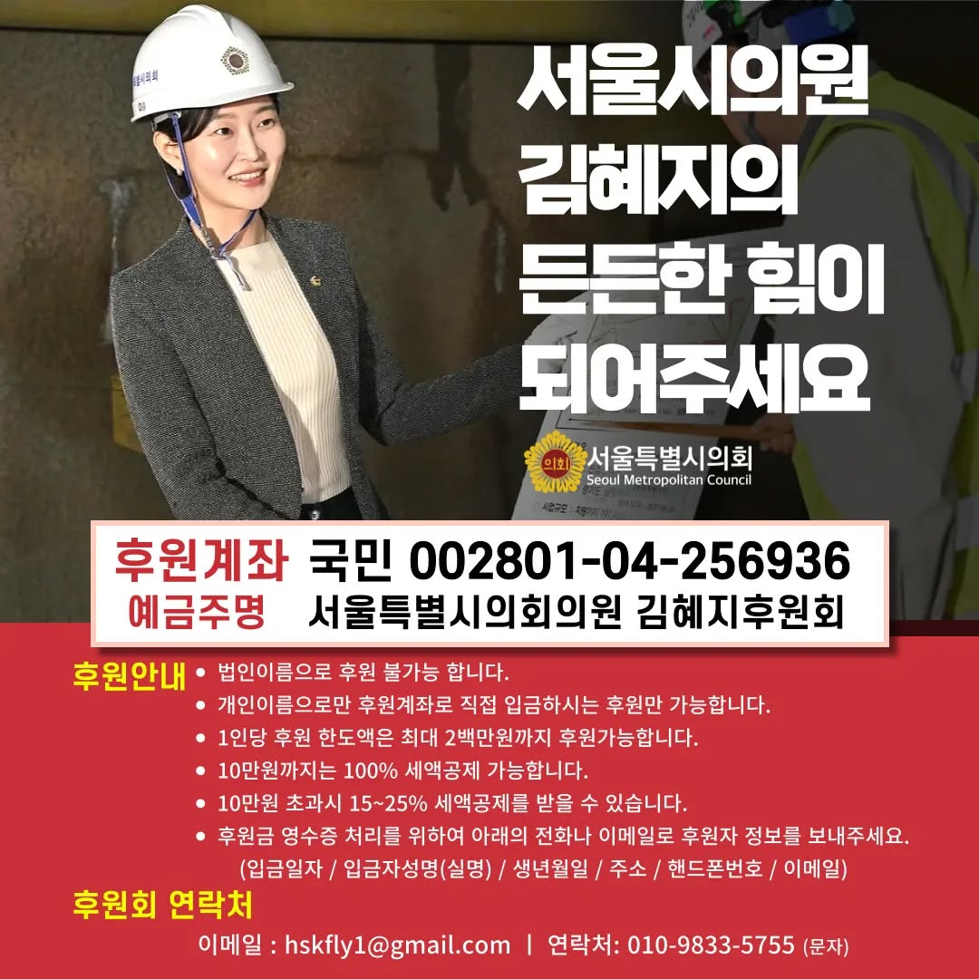 정치자금법 개정으로 지방의원도 후원회를 구성할 수 있게 되면서

시민 여러분들과 더 활발히 소통하며
지역 발전을 위해 이바지할 수 있게 되었습니다.

"진심으로, 제대로" 일할 수 있도록
제 등을 밀어주시고 든든한 힘이 되어주세요

여러분 한 분 한 분의 후원과 정성을
체감할 수 있는 성과로 보답하겠습니다.

서울시의원 김혜지 배상

🔴후원계좌 : 국민은행 002801-04-256936
(예금주 : 서울특별시의회의원김혜지후원회)

*10만원까지는 100% 세액공제 가능합니다.

#서울시의원 #김혜지 #강동의딸 
#서울시 #국민의힘 #후원회 #시의원
#지방의원 #지방의회의원 #생활정치