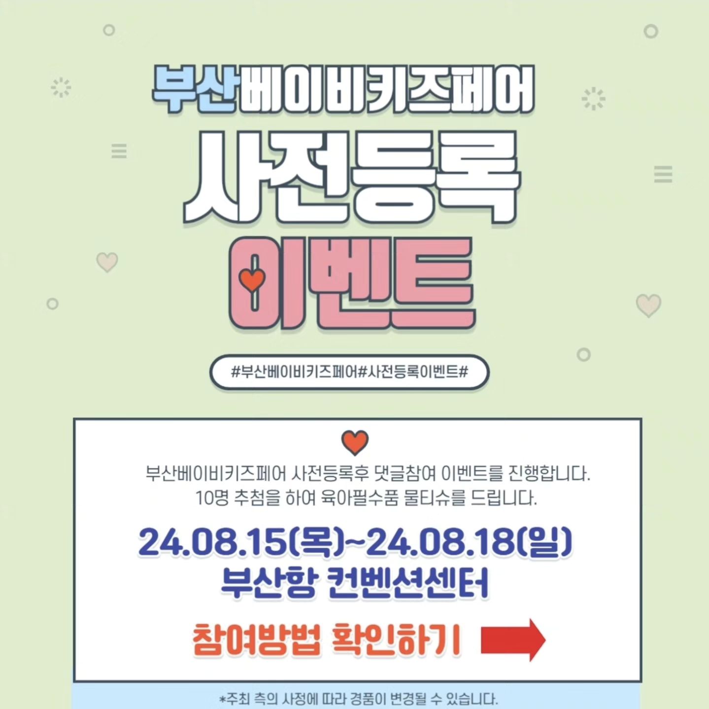 #부산베이비키즈페어서포터즈

💫부산 베이비키즈페어💫

일시 : 2024년 8월15일(목)~8월18일(일)
시간 : 오전10시~오후6시
입장마감 : 오후5시30분
장소 : 부산항국제여객터미널 5층
주관 : 더위로 
문의 : 070-4062-0909

💥사전등록 이벤트💥

추첨을 통하여 육아 필수템 물티슈 증정!!

부산베이비키즈페어 사전등록을 신청하기
인스타그램 해당게시물에 참여댓글달기 
(성함/전화번호뒷자리)

이벤트기간: 7월 17일 (수) ~ 8월 13일(화)까지 
당첨자 발표: 8월 14일 (수) PM6:00이후 발표 
경품 수령: 행사장 내부 경품 수령처 (이벤트부스) 8월15(목) ~ 8월18일(일) 17시까지 

💢방문수령 필수 및 대리수령 불가능합니다.
💢해당 이벤트는 인스타그램만 진행합니다.

#부산베이비키즈페어 #서포터즈 #육아용품 #육아템추천 #신생아 #신생아선물 #육아정보공유 #출산준비물 #임신선물 #부산맘 #부산육아 #부산베페 #부산육아소통 #부산항베이비페어 #부경맘 #부산육아소통 #부산베이비키즈페어 #이벤트맛집❤️ #양산맘 #경남맘 #육아준비물 #부산베페이벤트 #부산항국제전시컨벤션센터 #육아맘이벤트 #육아정보공유 #육아는장비빨 #사전등록이벤트