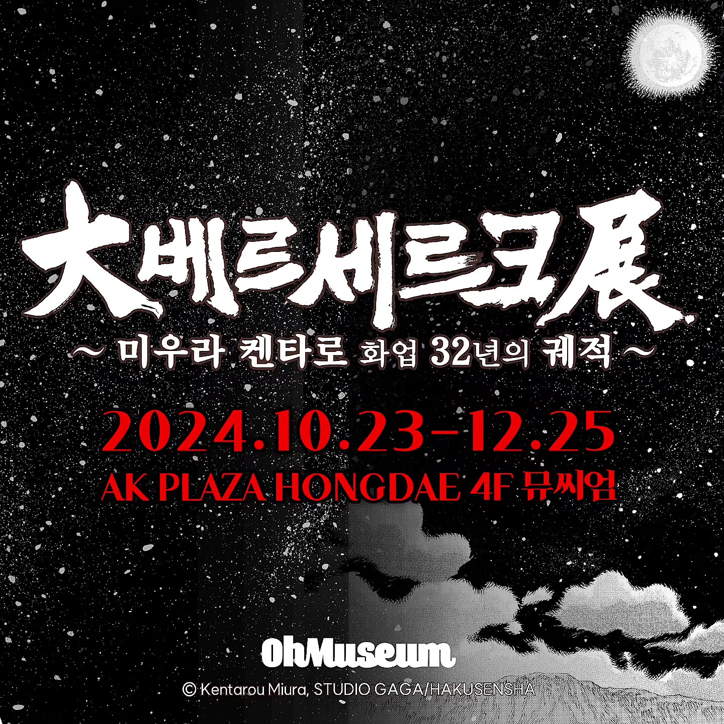 「베르세르크 전시회가 AK PLAZA홍대에서 개최됩니다!

전시명 | 대베르세르크전 미우라 켄타로 화업 32년의 궤적
전시기간 | 2024.10.23 ~ 2025.01.05
전시장소 | AK plaza 홍대 4F (서울특별시 마포구 양화로188)
관람시간 | 평일 11:00~22:00 / 주말 및 공휴일 10:30~22:00 (입장 마감 20:30)

「베르세르크」는 1989년에 원작자 미우라 켄타로가 HAKUSENSHA(하쿠센샤) YOUNG ANIMAL에서 연재를 시작하였습니다.

「베르세르크」작품의 배경은 중세 유럽을 방불케 하며, 검과 마법의 세계와 신장을 넘는 대검 “드래곤 슬레이어”를 지닌 “가츠”가 초인적인 힘을 무기로 애증극을 거쳐 복수를 불태우는 모습을 그려낸 다크 판타지의 작품으로

독창적인 세계관으로 국내외를 막론하고 절대적인 지지를 받았습니다.

연재 32주년을 기념하여 2024년 10월 16일부터 12월 25일 까지 오뮤지엄(AK PLAZA 홍대)에서 「대베르세르크전 ~미우라 켄타로 화업 32년의 궤적~」이 개최 됩니다. 

전시 티켓은 네이버 예약으로 구매하실 수 있으며, 링크를 참고해 주세요.

네이버 예약문의 : https://map.naver.com/p/entry/place/1982416889?c=15.00,0,0,0,dh&placePath=/home

SECTION
황금시대 편
-연대기 1~9의 스토리와, 가츠의 과거와 매의 단의 찬란한 과거를 관람할 수 있습니다.
강마의 의식
- 연대기 10~11과 그리피스가 일으킨 일식을 감상할 수 있습니다.
단죄편
- 연대기 12~14 강마의 의식 이후 사도 사냥을 이어가는 가츠, 드래곤 슬레이어를 제작하는 고드의 대장간을 관람할 수 있습니다.
천년제국의 매 편
- 연대기 15~17의 스토리와 그리피스의 부활과 신 매의 단의 등장
1권 표지를 재현한 드래곤 슬레이어 포토존과 파크를 관람할 수 있습니다.
가츠와 조드의 대결!
-최강의 사도 조드와의 결전! 거대 조드와 사진 촬영할 수 있는 포토존이 마련되어있습니다.
판타지아 편
-연대기 18~19 캐스커의 치료를 위해 요정도로 떠나는 가츠일행
캐스커의 정신을 나타내는 꿈의 회랑을 관람할 수 있습니다.
아틀리에
-베르세르크 역대 표지와, 故 미우라 선생님을 함께 추모하는 공간을 만나보실 수 있습니다.

✔️전시 포인트
실물 크기의 드래곤 슬레이어
개정판 1권 표지를 모티브로 한 실물 크기의 “드래곤 슬레이어”를 만나볼 수 있습니다.

✔️불사신 조드의 거대 조형물
가츠의 라이벌인 불사신 조드를 거대 조형물로 만나볼 수 있습니다.

✔️300여 점 이상의 원화 작품
300여 점이 넘는 베르세르크 원화 작품을 감상할 수 있습니다.

✔️한국 전시장에서만 증정되는 특전 티켓
한국 전시장에서만 만날 수 있는 굿즈 

주최 | 에스엠지홀딩스 주식회사
주관 | 오뮤지엄
