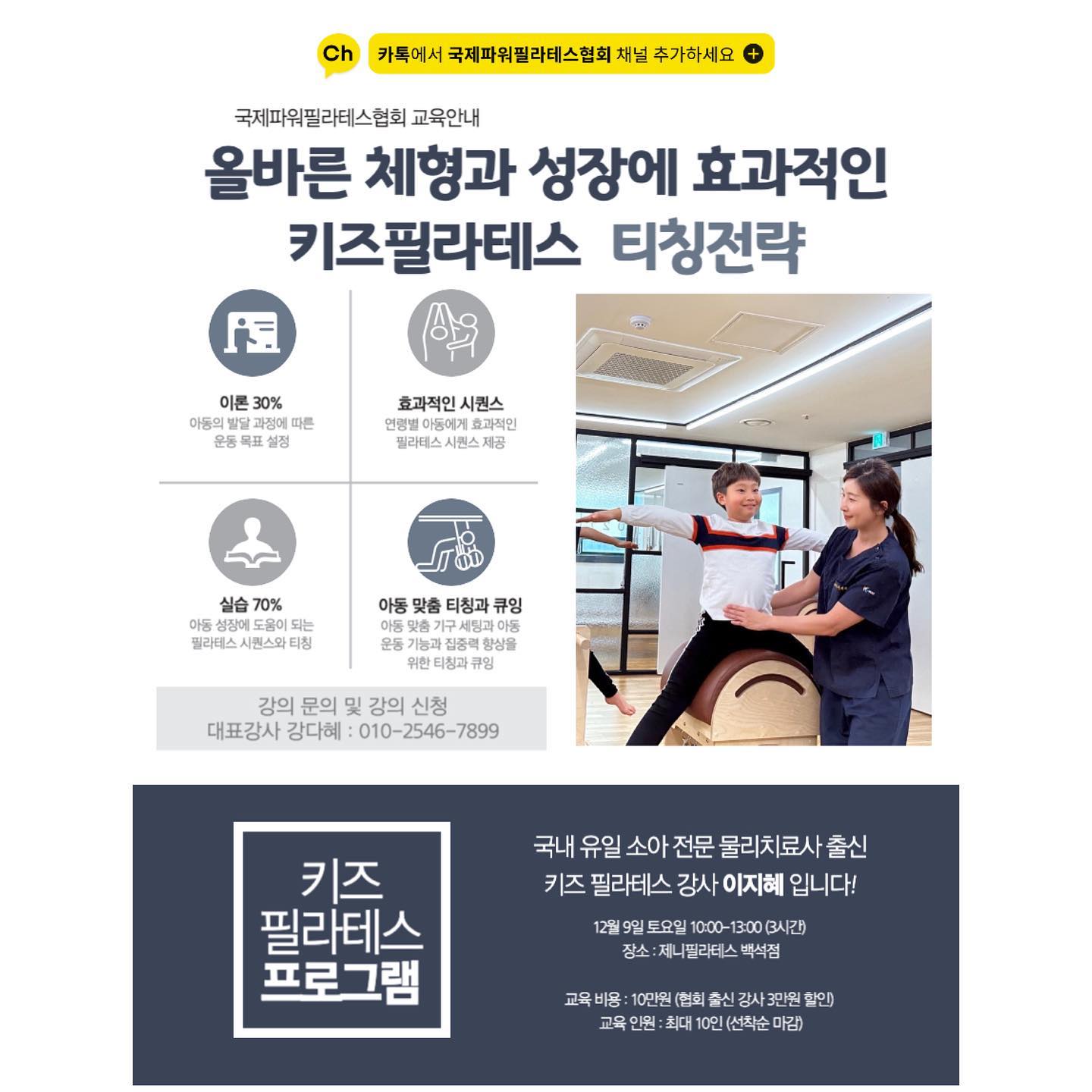 안녕하세요. 국제파워필라테스협회 강다혜입니다.
오랜만에 협회에서 정말 좋은 교수님을 초빙하여 강의를 진행하게 되어 선생님들께 안내 드립니다 :)

이파마스터에 정식 론칭된 키즈필라테스 강의이며, 원포인트 오프라인 강의도 모두 완판된 핫한 강의랍니다!
국제파워필라테스협회와 이지혜 강사님의 콜라보 강의! 너무 좋은 기회 놓치지 마시고 꼭 들어보시길 바랍니다 :)

< 올바른 체형과 성장에 효과적인 키즈필라테스 티칭전략 >

날짜 : 12월 9일 토요일 10:00-13:00 (3시간)
장소 : 제니필라테스 백석점

교육 비용 : 15만원 -> 10만원 (협회, 센터 강사 추가 3만원 할인 가능)
교육 인원 : 최대 10인 (선착순 마감)

교육 내용

STEP 1. 이론 30%
- 아동의 발달과정과 필라테스
- 키즈필라테스 신체적 고려요소
- 연령병 필라테스 티칭 팁

STEP 2. 실기 70%
- 키즈필라테스 프로그래밍 원리
- 키즈필라테스 시퀀스 구성요소
- 운동 학습단계
- 운동기능과 집중력 향상을 위한 티칭 전략
- 아동맞춤 기구 세팅과 부상방지 방법

교육 강사 : 이지혜 강사
교육 문의 및 신청 : 강다혜 강사 (010-2546-7899)

교육 수료 시 수료증 pdf로 제공 예정

선착순 마감으로 조기 마감 예상되오니, 빠른 신청 바랍니다 :) 감사합니다.
