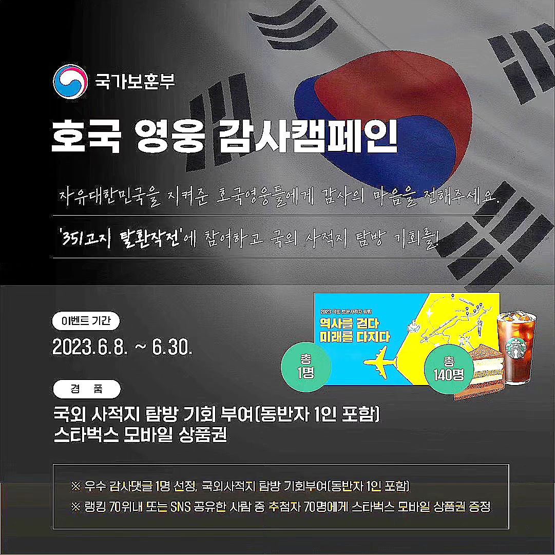 #351고지탈환작전 #국가보훈부

국난의 위기에서 자유대한민국을 지켜낸
호국영웅들에게 감사의 마음을 전해주세요☺️ 

6ㆍ25전쟁 351고지 탈환 작전에 참가하고감사 댓글을 남기면 우수댓글 1점을 선정하여 국가보훈부에서 주관하는 국외 사적지 탐방 기회를 드리고, 랭킹 70위내 또는 SNS 공유자 중 추첨을 통해 70명(총 140명)에게 모바일 상품권을 드립니다.

지금 바로 351고지전투에 참가해 보세요❤️

이벤트 기간 : 2023.6.8. ~ 6.30.

참여방법 :
[https://351.avivgame.com] 링크 접속 후 게임 플레이
[국가보훈부 인스타그램] 접속후 프로필 링크 클릭 후 게임 플레이
[linktr.ee/mpva] 국가보훈부 링크트리 접속 후 게임플레이
