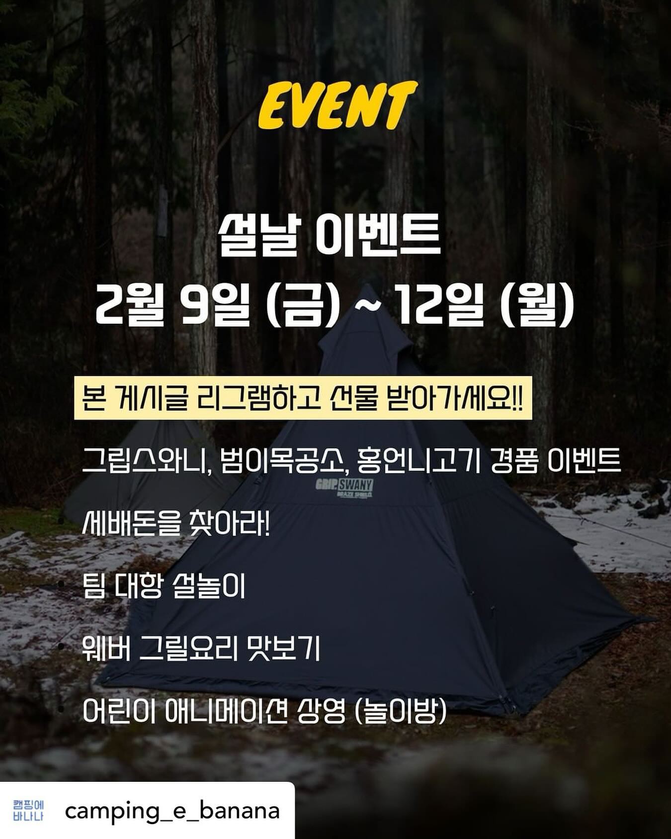 Posted withregram • camping_e_banana 2024년 2월9일 (금) ~ 12일 (월)
캠핑에바나나 설날 이벤트

그립스와니, 범이목공소, 홍언니고기, 202와인, 웨버그릴 과 함께하는 캠핑 축제

#리그램이벤트

본 게시글을 리그램하여,
#캠핑에바나나 #충주캠핑장 #설날이벤트 해시태그와 함께
설날 이벤트에 참여해주세요💪
추첨을 통해 2박3일 숙박권과 10만원 상당의 캠핑용품을 선물로 드립니다💛

캠핑에바나나와 함께 떠나는 火끈한 동계캠핑

🎁 소문내기 리그램 이벤트

🎁 혜택1. 
◾ 캠핑에바나나 2박3일 이용권

🎁 혜택2. 
◾ 10만원 상당 캠핑용품

#캠핑에바나나 #캠바 #충주캠핑장 #어린이캠핑장 #가족캠핑 #가족캠핑장 #애견동반캠핑장 #애견캠핑장 #이벤트캠핑장 #설날이벤트 #때캠 #캠퍼가만든캠핑장 #늦은퇴실캠핑장 #다주는캠핑장 #캠핑장 #겨울캠핑