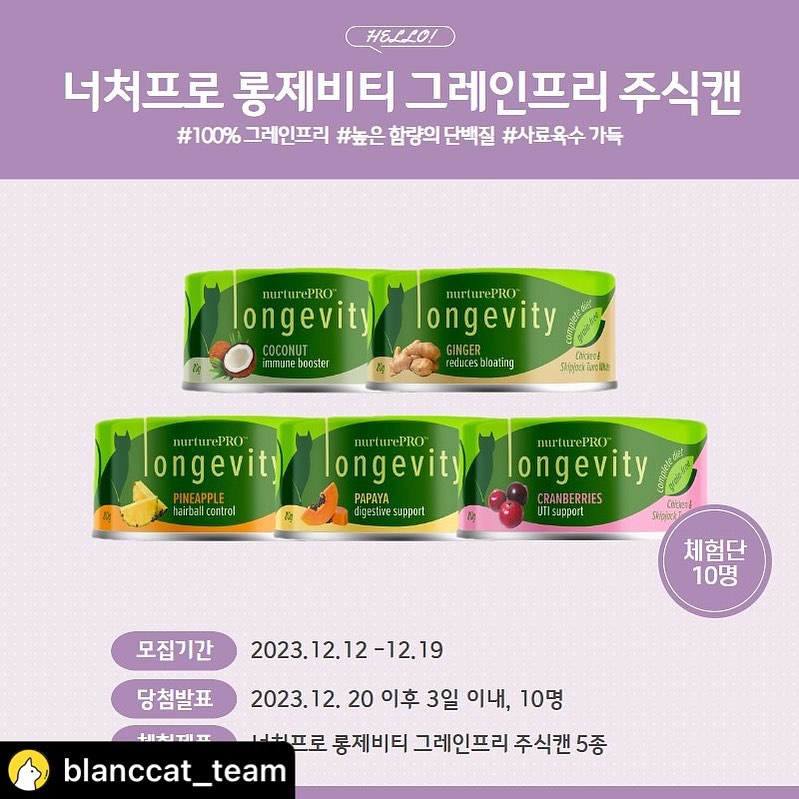 blanccat_team #리그램
📢[너처프로 롱제비티 그레인프리 주식캔 5종] 체험단을 모집합니다 (●’◡’●)
어서 참여해 보세요💝

👑너처프로 롱제비티 그레인프리 주식캔 5종👑

➡고단백 원물 그대로 육수 가득 주식캔
➡ 5가지 슈퍼푸드가 함유된 기능성 주식캔

100% 그레인프리
휴먼그레이드 원료
증점제 인공방부제 인공색소 0%
높은 함량의 단백질
육수가 한가득

너처프로 롱제비티 그레인프리 주식캔 5종 무료체험단~

많이 참여해 주세욥^0^

✔️체험단 이벤트 참여방법
1. blanccat_team 팔로우!
2. 본 게시물을 리그램!
3. 게시물에 아무댓글을 달아주세요! (ex.저 오늘 아침에 사골국 먹고 왔어용)
4.친구소환 대환영 (당첨확률이 높아져요!)

✔️진행 날짜
2023년 12월 12일 ~ 2023년 12월 19일

✔️당첨자 발표
2023년 12월 20일 이후 3일 이내 - 총 10명
(당첨된 집사님들 꼭 후기 부탁드립니다‼️)

✔️당첨선물
너처프로 롱제비티 그레인프리 주식캔 5종
(체험단 배송비 3000원 발생)