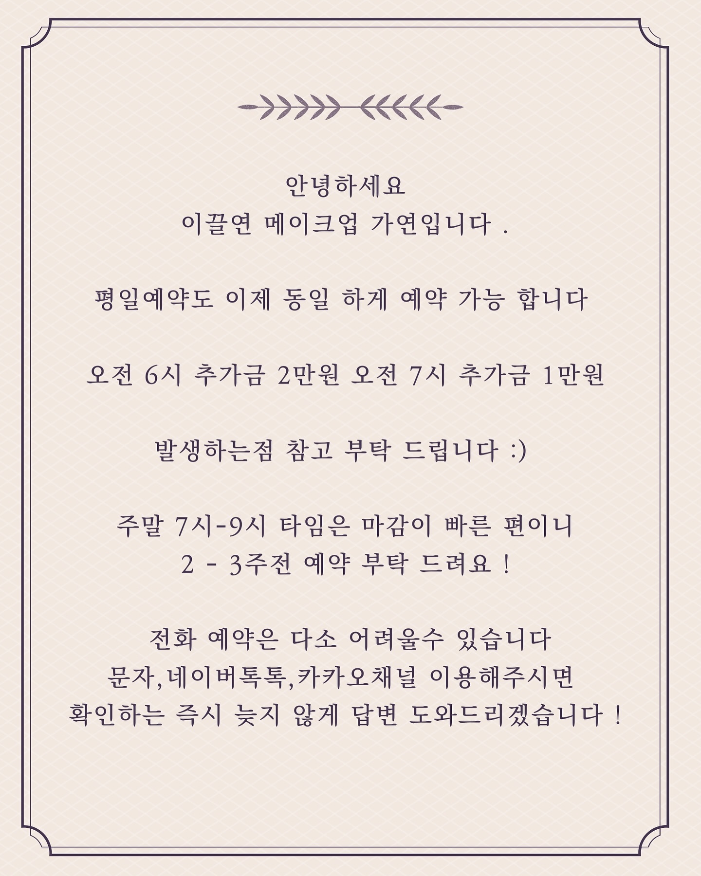 .
안녕하세요
이끌연 메이크업 가연입니다 .
 
평일예약도 이제 동일 하게 예약 가능 합니다 

오전 6시 추가금 2만원 오전 7시 추가금 1만원

발생하는점 참고 부탁 드립니다 :) 

주말 7시-9시 타임은 마감이 빠른 편이니
2 - 3주전 예약 부탁 드려요 !

 전화 예약은 다소 어려울수 있습니다
문자,네이버톡톡,카카오채널 이용해주시면 
확인하는 즉시 늦지 않게 답변 도와드리겠습니다
.
.
#동탄메이크업
#동탄헤어메이크업
