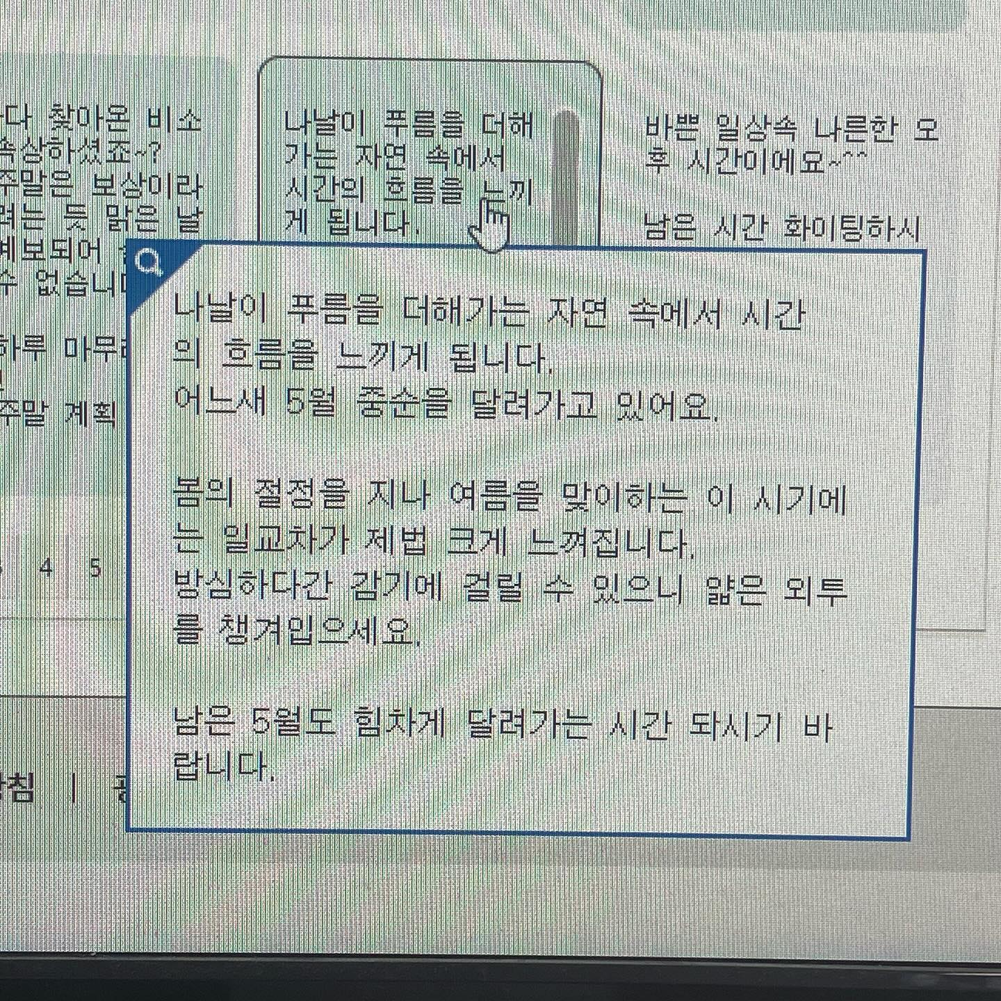 나날이 푸름을 더해가는 자연 속에서 시간 의 흐름을 느끼게 됩니다.
어느새 5월 중순을 달려가고 있어요.
봄의 절정을 지나 여름을 맞이하는 이 시기에는 일교차가 제법 크게 느껴집니다.
방심하다간 감기에 걸릴 수 있으니 얇은 외투 를 챙겨입으세요.
남은 5월도 힘차게 달려가는 시간 되시기 바랍니다.

- ‘문자나라’ 중 인용..