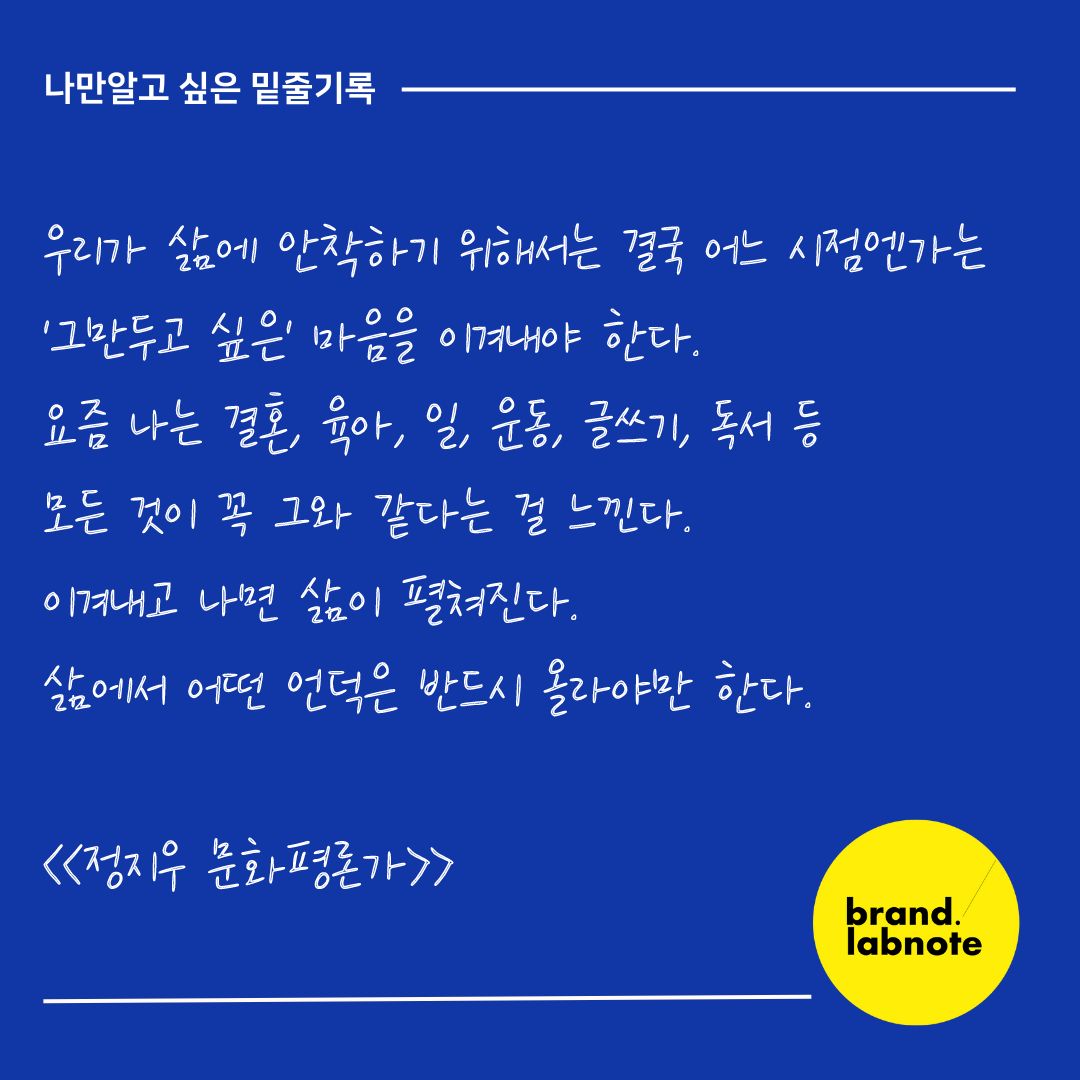 [나만 알고 싶은 밑줄 기록]

우리가 삶에 안착하기 위해서는 결국 어느 시점엔가는 '그만두고 싶은' 마음을 이겨내야 한다. 요즘 나는 결혼, 육아, 일, 운동, 글쓰기, 독서 등 모든 것이 꼭 그와 같다는 걸 느낀다. 

이겨내고 나면 삶이 펼쳐진다. 
삶에서 어떤 언덕은 반드시 올라야만 한다. 

<<정지우 문화평론가>>

👀랩노트 Tip 
월요일부터 하기 싫은 일들이 책상 위에 잔뜩 쌓여있죠? 마음을 바꿔보는 건 어떨까요? '하기싫다'가 아닌 '할수 있다, 별거 아니다, 힘든 것도 지나갈거야' 라고 스스로에게 건네보는 건 어떨까요? 이겨내는 순간 여러분만의 삶이 펼쳐질거에요, 이번 한주도 우리 같이 화이팅해보아요!!!🥰

#브랜드랩노트 #모기획자 #브랜딩 #밑줄기록 #기록스타그램 #영감기록 #스몰브랜딩 #브랜드교육 #브랜드컨설팅 #브랜딩꿀팁 #정지우 #모노브라이트