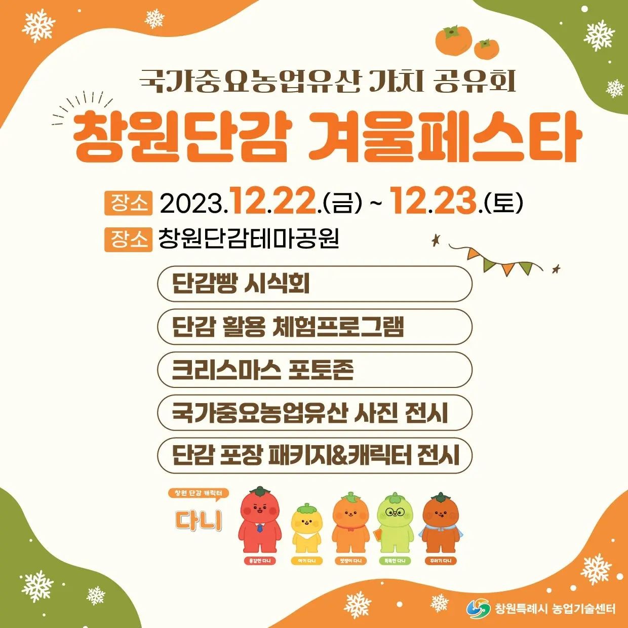 안녕하세요~ 오늘은 [창원단감 겨울페스타]를 소개해 드리려고 합니다!

자세한 내용은 아래를 참고해 주세요! ^^

날짜: 2023년 12월 22일 (금) ~ 12월 23일 (토)

장소: '창원단감테마공원'

[행사 내용]

- 단감빵 시식회

- 단감 활용 체험프로그램

- 크리스마스 포토존

- 국가중요농업유산 사진 전시

- 단감 포장 패키지 & 캐릭터 전시

다양한 행사를 진행하고 있으니,
12월 22일~12월 23일 창업단감테마공원에 오셔서
이벤트 참여하세요~!
얼마남지 않았습니다!

#창원단감겨울페스타 #국가중요농업유산 가치 공유회 
#창원행사 #창원단감 #창원단감테마공원행사
#창원단감테마공원