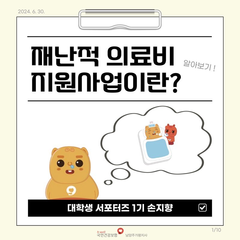 ​
오랜만이에요
​
종강을 하고 돌아온 
​
국민건강보험공단 남양주가평지사 

대학생 서포터즈 1기 손지향입니다 :-0 😎
​
 
벌써 한 해의 절반이 지나갔습니다...
​
그 말은 바로 6월이 왔다는 의미인데요 ! 
​
여러분, 재난이라고 하면 어떤 것이 먼저 떠오르세요?
​
저는 폭우나 폭설 같은 자연적 재해가 먼저 떠오르는데요.
​
건강에도 자연적 재해처럼 재해가 존재합니다 !
​
​
 
​
​
갑작스러운 질병이 찾아왔지만 

막대한 병원비 감당할 수 없을 때
​
이것을 건강 속 재해라고 표현할 수 있습니다.
​
​
​
이때 국민건강보험공단에서 진행하는 
​
’ 재난적 의료비 ‘는
​
재난과도 같은 
​
’ 막대한 병원비 ‘에 대한 지원을 
​
’ 소득 기준 ‘에 따라 
​
지원하고 있습니다.
​

​
국민건강보험공단 미션인 
​
’국민보건과 사회보장 증진으로 
​
국민의 삶의 질 향상‘을 실천 중인
​
재난적 의료비 지원 사업 ! 
​
공단의 비전선언문 중 
​
’출생에서 사망까지 국민의 평생건강을
​
책임지는‘ 부분과도 
​
맞는 사업이라고 할 수 있겠네요 :) 

더 자세한 내용은 카드뉴스를 참고해주세요 ! 

#국민건강보험공단 #남양주가평지사 
​