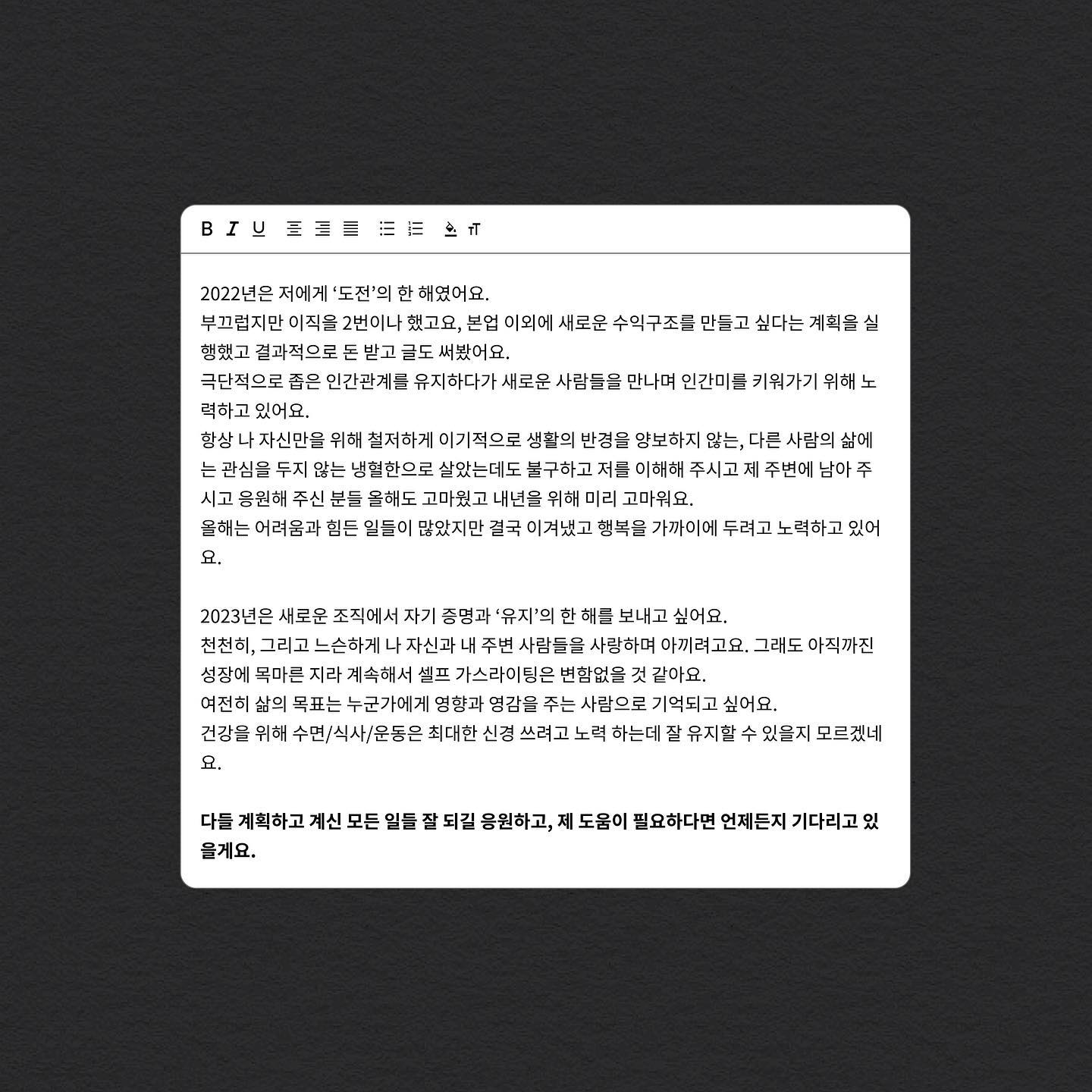 2022년은 저에게 ‘도전’의 한 해였어요.
부끄럽지만 이직을 2번이나 했고요, 본업 이외에 새로운 수익구조를 만들고 싶다는 계획을 실행했고 결과적으로 돈 받고 글도 써봤어요.
극단적으로 좁은 인간관계를 유지하다가 새로운 사람들을 만나며 인간미를 키워가기 위해 노력하고 있어요.
항상 나 자신만을 위해 철저하게 이기적으로 생활의 반경을 양보하지 않는, 다른 사람의 삶에는 관심을 두지 않는 냉혈한으로 살았는데도 불구하고 저를 이해해 주시고 제 주변에 남아 주시고 응원해 주신 분들 올해도 고마웠고 내년을 위해 미리 고마워요.
올해는 어려움과 힘든 일들이 많았지만 결국 이겨냈고 행복을 가까이에 두려고 노력하고 있어요.

2023년은 새로운 조직에서 자기 증명과 ‘유지’의 한 해를 보내고 싶어요.
천천히, 그리고 느슨하게 나 자신과 내 주변 사람들을 사랑하며 아끼려고요. 그래도 아직까진 성장에 목마른 지라 계속해서 셀프 가스라이팅은 변함없을 것 같아요.
여전히 삶의 목표는 누군가에게 영향과 영감을 주는 사람으로 기억되고 싶어요.
건강을 위해 수면/식사/운동은 최대한 신경 쓰려고 노력 하는데 잘 유지할 수 있을지 모르겠네요.

다들 계획하고 계신 모든 일들 잘 되길 응원하고, 제 도움이 필요하다면 언제든지 기다리고 있을게요.