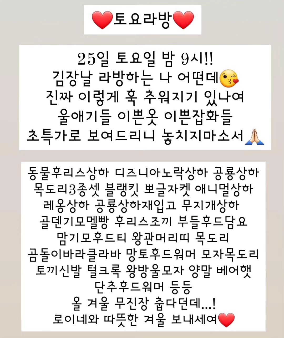 #아기옷라방 

토요일 밤 9시!

김장날 라방합니다 룰루😚

댓글에 아무말!!

댓글 달아주신 분들중 두분 뽑아서
겨울 랜덤의류 선물드릴게여❤️
스토리 공유시 번호 2개
(말씀주셔야알아요!)
 
 
 
 
추첨 12시!
자리에 안계시면 다시 뽑아요!
추첨시 구매자에 한합니다!
잡화는 2개부터!

일일히 확인하지만 작은 점, 작은 이염등 미세불량 있을 수 있어요! 예민하신 분은 피해주세요🙏🏻

세탁후엔 이염 불량시에도 처리불가❌️
색상 진한옷은 이염방지시트 사용해주세요!

킵건 있으신 분들은 받으실때 어떤거 있으신지 말씀주셔야 누락 오배송 없어요!
말씀 안주시면 처리 불가하니 참고하세요!
 
 
 
 
.