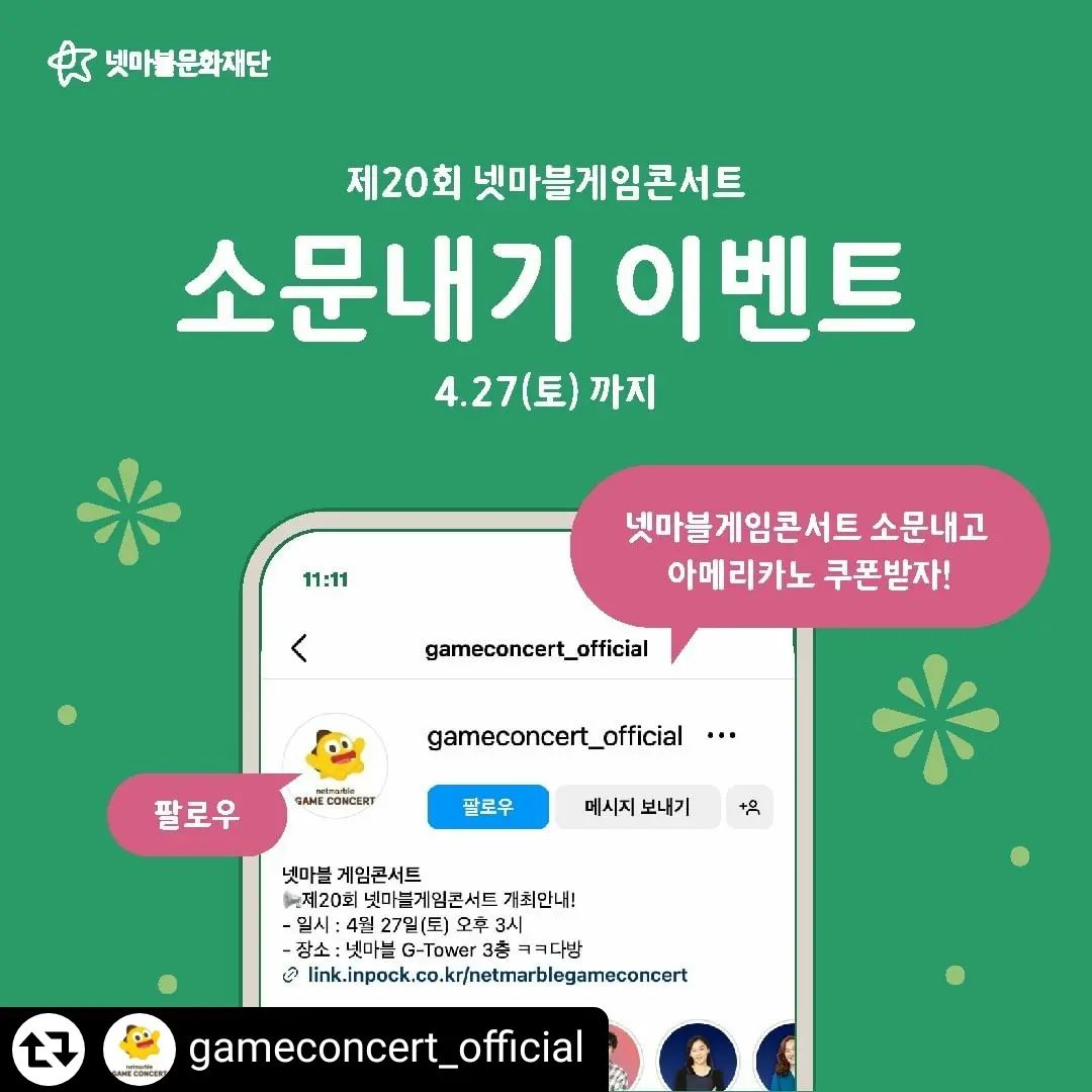 #리그램 - gameconcert_official by get_regrammer
#넷마블문화재단

📢제20회 넷마블게임콘서트 개최!!
✔일시 : 4월 27일 토요일 오후 3시
✔장소 : 넷마블 G-Tower 3층 ㅋㅋ다방
✔사전신청 : 상단 링크를 통해 사전신청 양식에 맞게 작성 후 제출

올해의 첫번째 행사인 제20회 넷마블게임콘서트를 친구들에게 소문내주세요🙋

이벤트를 참여해 주시는 분들 중 총 30분께
아메리카노 기프티콘을 드립니다!☕

✔ 참여기간 : 2023. 4. 27(토)까지

✔ 참여방법
① 넷마블 게임콘서트 인스타
(gameconcert_official) 팔로우 하기
② 해당 이벤트 게시글 좋아요 누르기❤️
③ 게임콘서트 개최를 축하하는 댓글과 사전신청 방법을 소개하는 내용으로 작성하기✍️
④ 알려주고 싶은 친구를 태그하기

✔ 당첨발표 : 2024. 5. 1(수)

✔ 경품 : 아메리카노 기프티콘(30명)

🔥 TIP :
- 해당 게시글 리그램하면 당첨 확률 UP!
- 많은 친구를 소환할수록 당첨 확률 UP UP!

#넷마블게임콘서트 #소문내기이벤트 #소문내기 #이벤트 #보드게임 #김건희작가님 #코스프레 #스파이럴캣츠 #타샤 #오고은팀장님 #넷마블 #게임 #토크콘서트 #넷마블문화재단 #사회공헌 #게임산업
